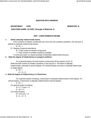 MAHALAKSHMI
ENGINEERING COLLEGE
TIRUCHIRAPALLI - 621213.
QUESTION WITH ANSWERS
UNIT– 2 INDETERMINATE BEAMS
1. Define statically indeterminate beams.
If the numbers of reaction components are more than the conditions equations, the structure is
defined as statically indeterminate beams.
E = R – r
E = Degree of external redundancy
R = Total number of reaction components
r = Total number of condition equations available.
A continuous beam is a typical example of externally indeterminate structure.
2. State the degree of indeterminacy in propped cantilever.
For a general loading, the total reaction components (R) are equal to (3+2) =5,
While the total number of condition equations (r) are equal to 3. The beam is statically
indeterminate, externally to second degree. For vertical loading, the beam is statically determinate
to single degree.
E = R – r
= 5 – 3 = 2
3. State the degree of indeterminacy in a fixed beam.
For a general system of loading, a fixed beam is statically indeterminate to third degree. For
vertical loading, a fixed beam is statically indeterminate to second degree.
E = R – r
For general system of loading:
R = 3 + 3 and r = 3
E = 6-3 = 3
For vertical loading:
R = 2+2 and r = 2
E = 4 – 2 = 2
SRIVIDYA COLLEGE OF ENGINEERING AND TECHNOLOGY QUESTION BANK
DEPARTMENT : CIVIL SEMESTER: IV
SUB.CODE/ NAME: CE 8402 / Strength of Materials -II
CE8402-STRENGTH OF MATERIALS - II PAGE 1
 