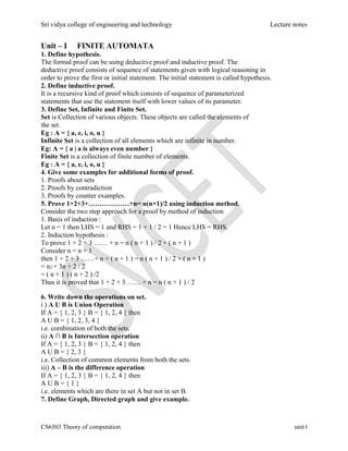 Sri vidya college of engineering and technology Lecture notes
CS6503 Theory of computation unit I
Unit – I FINITE AUTOMATA
1. Define hypothesis.
The formal proof can be using deductive proof and inductive proof. The
deductive proof consists of sequence of statements given with logical reasoning in
order to prove the first or initial statement. The initial statement is called hypothesis.
2. Define inductive proof.
It is a recursive kind of proof which consists of sequence of parameterized
statements that use the statement itself with lower values of its parameter.
3. Define Set, Infinite and Finite Set.
Set is Collection of various objects. These objects are called the elements of
the set.
Eg : A = { a, e, i, o, u }
Infinite Set is a collection of all elements which are infinite in number.
Eg: A = { a | a is always even number }
Finite Set is a collection of finite number of elements.
Eg : A = { a, e, i, o, u }
4. Give some examples for additional forms of proof.
1. Proofs about sets
2. Proofs by contradiction
3. Proofs by counter examples.
5. Prove 1+2+3+………………+n= n(n+1)/2 using induction method.
Consider the two step approach for a proof by method of induction
1. Basis of induction :
Let n = 1 then LHS = 1 and RHS = 1 + 1 / 2 = 1 Hence LHS = RHS.
2. Induction hypothesis :
To prove 1 + 2 + 3 …… + n = n ( n + 1 ) / 2 + ( n + 1 )
Consider n = n + 1
then 1 + 2 + 3 ……+ n + ( n + 1 ) = n ( n + 1 ) / 2 + ( n + 1 )
= n2 + 3n + 2 / 2
= ( n + 1 ) ( n + 2 ) /2
Thus it is proved that 1 + 2 + 3 …… + n = n ( n + 1 ) / 2
6. Write down the operations on set.
i ) A U B is Union Operation
If A = { 1, 2, 3 } B = { 1, 2, 4 } then
A U B = { 1, 2, 3, 4 }
i.e. combination of both the sets.
ii) A ∩ B is Intersection operation
If A = { 1, 2, 3 } B = { 1, 2, 4 } then
A U B = { 2, 3 }
i.e. Collection of common elements from both the sets.
iii) A – B is the difference operation
If A = { 1, 2, 3 } B = { 1, 2, 4 } then
A U B = { 1 }
i.e. elements which are there in set A but not in set B.
7. Define Graph, Directed graph and give example.
 