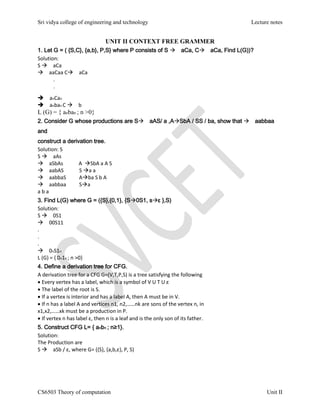 Sri vidya college of engineering and technology Lecture notes
CS6503 Theory of computation Unit II
UNIT II CONTEXT FREE GRAMMER
1. Let G = ( {S,C}, {a,b}, P,S} where P consists of S aCa, CaCa, Find L(G))?
Solution:
S aCa
aaCaa CaCa
.
.
anCan
anban C b
L (G) = { anban ; n >0}
2. Consider G whose productions are SaAS/ a ,ASbA / SS / ba, show that aabbaa
and
construct a derivation tree.
Solution: S
S aAs
aSbAs A SbA a A S
aabAS S a a
aabbaS Aba S b A
aabbaa Sa
a b a
3. Find L(G) where G = ({S},{0,1}, {S0S1, sε },S)
Solution:
S 0S1
00S11
.
.
.
0nS1n
L (G) = { 0n1n ; n >0}
4. Define a derivation tree for CFG.
A derivation tree for a CFG G=(V,T,P,S) is a tree satisfying the following
Every vertex has a label, which is a symbol of V U T U ε
The label of the root is S.
If a vertex is interior and has a label A, then A must be in V.
If n has a label A and vertices n1, n2,……nk are sons of the vertex n, in
x1,x2,……xk must be a production in P.
If vertex n has label ε, then n is a leaf and is the only son of its father.
5. Construct CFG L= { anbn ; n≥1}.
Solution:
The Production are
S aSb / ε, where G= ({S}, {a,b,ε}, P, S)
 