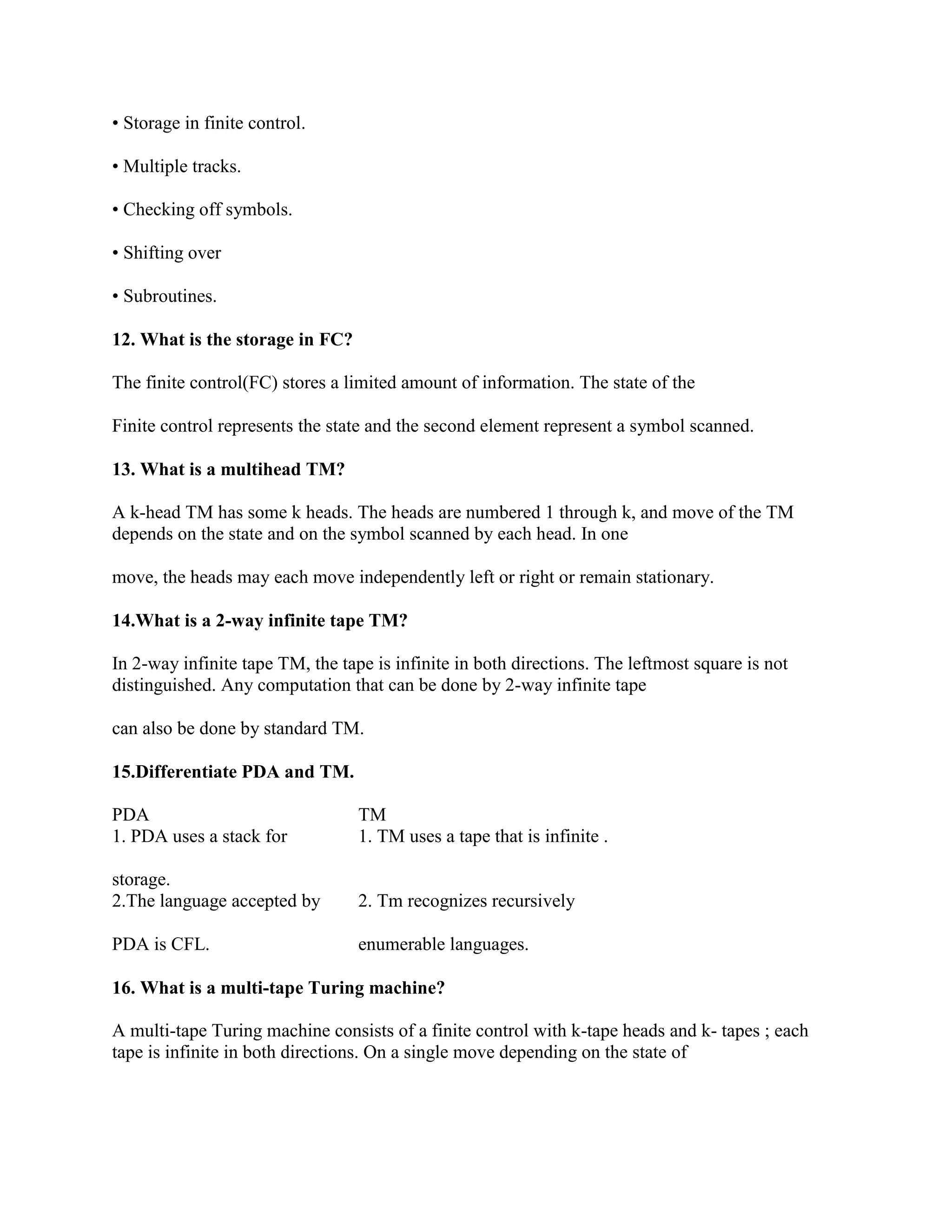 • Storage in finite control.
• Multiple tracks.
• Checking off symbols.
• Shifting over
• Subroutines.
12. What is the storage in FC?
The finite control(FC) stores a limited amount of information. The state of the
Finite control represents the state and the second element represent a symbol scanned.
13. What is a multihead TM?
A k-head TM has some k heads. The heads are numbered 1 through k, and move of the TM
depends on the state and on the symbol scanned by each head. In one
move, the heads may each move independently left or right or remain stationary.
14.What is a 2-way infinite tape TM?
In 2-way infinite tape TM, the tape is infinite in both directions. The leftmost square is not
distinguished. Any computation that can be done by 2-way infinite tape
can also be done by standard TM.
15.Differentiate PDA and TM.
PDA TM
1. PDA uses a stack for
storage.
1. TM uses a tape that is infinite .
2.The language accepted by
PDA is CFL.
2. Tm recognizes recursively
enumerable languages.
16. What is a multi-tape Turing machine?
A multi-tape Turing machine consists of a finite control with k-tape heads and k- tapes ; each
tape is infinite in both directions. On a single move depending on the state of
 