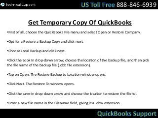 888-846-6939
Get Temporary Copy Of QuickBooks
•First of all, choose the QuickBooks File menu and select Open or Restore Company.
•Opt for a Restore a Backup Copy and click next.
•Choose Local Backup and click next.
•Click the Look In drop-down arrow, choose the location of the backup file, and then pick
the file name of the backup file (.qbb file extension).
•Tap on Open. The Restore Backup to Location window opens.
•Click Next. The Restore To window opens.
•Click the save-in drop-down arrow and choose the location to restore the file to.
•Enter a new file name in the Filename field, giving it a .qbw extension.
 