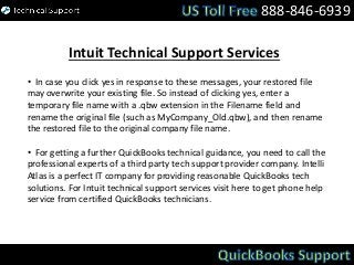 888-846-6939
Intuit Technical Support Services
• In case you click yes in response to these messages, your restored file
may overwrite your existing file. So instead of clicking yes, enter a
temporary file name with a .qbw extension in the Filename field and
rename the original file (such as MyCompany_Old.qbw), and then rename
the restored file to the original company file name.
• For getting a further QuickBooks technical guidance, you need to call the
professional experts of a third party tech support provider company. Intelli
Atlas is a perfect IT company for providing reasonable QuickBooks tech
solutions. For Intuit technical support services visit here to get phone help
service from certified QuickBooks technicians.
 