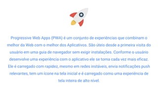 Progressive Web Apps (PWA) é um conjunto de experiências que combinam o
melhor da Web com o melhor dos Aplicativos. São úteis desde a primeira visita do
usuário em uma guia de navegador sem exigir instalações. Conforme o usuário
desenvolve uma experiência com o aplicativo ele se torna cada vez mais eficaz.
Ele é carregado com rapidez, mesmo em redes instáveis, envia notificações push
relevantes, tem um ícone na tela inicial e é carregado como uma experiência de
tela inteira de alto nível.
 