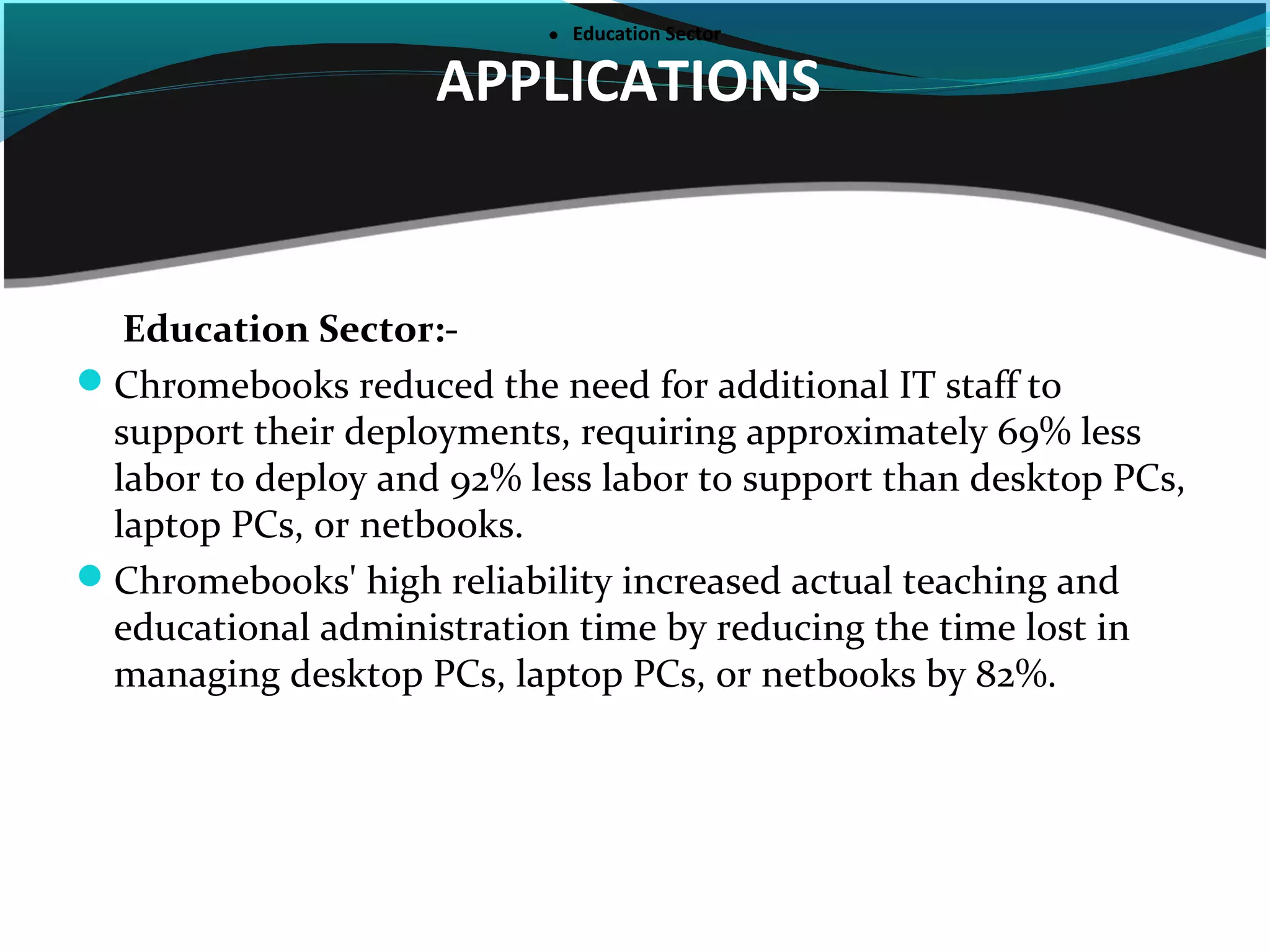 APPLICATIONS
●     Education Sector●     Education Sector
Education Sector:-
Chromebooks reduced the need for additional IT staff to
support their deployments, requiring approximately 69% less
labor to deploy and 92% less labor to support than desktop PCs,
laptop PCs, or netbooks.
Chromebooks' high reliability increased actual teaching and
educational administration time by reducing the time lost in
managing desktop PCs, laptop PCs, or netbooks by 82%.
 