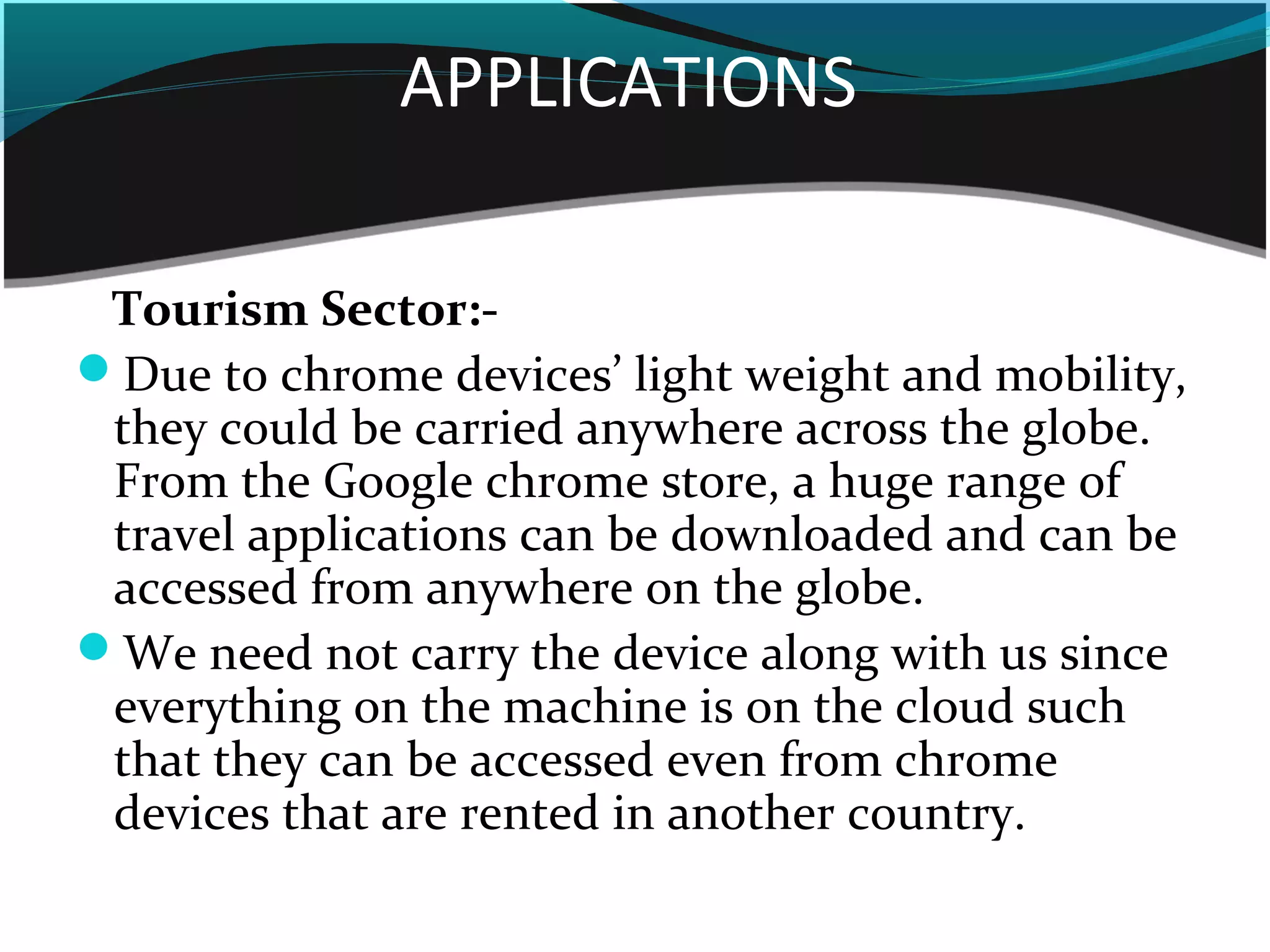 APPLICATIONS
Tourism Sector:-
Due to chrome devices’ light weight and mobility,
they could be carried anywhere across the globe.
From the Google chrome store, a huge range of
travel applications can be downloaded and can be
accessed from anywhere on the globe.
We need not carry the device along with us since
everything on the machine is on the cloud such
that they can be accessed even from chrome
devices that are rented in another country.
 