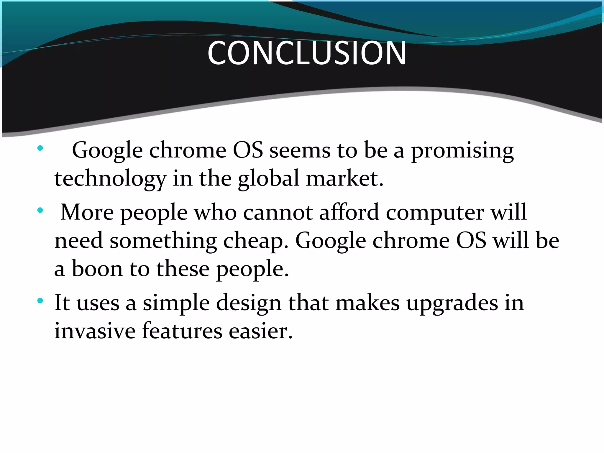 CONCLUSION
• Google chrome OS seems to be a promising
technology in the global market.
• More people who cannot afford computer will
need something cheap. Google chrome OS will be
a boon to these people.
• It uses a simple design that makes upgrades in
invasive features easier.
 