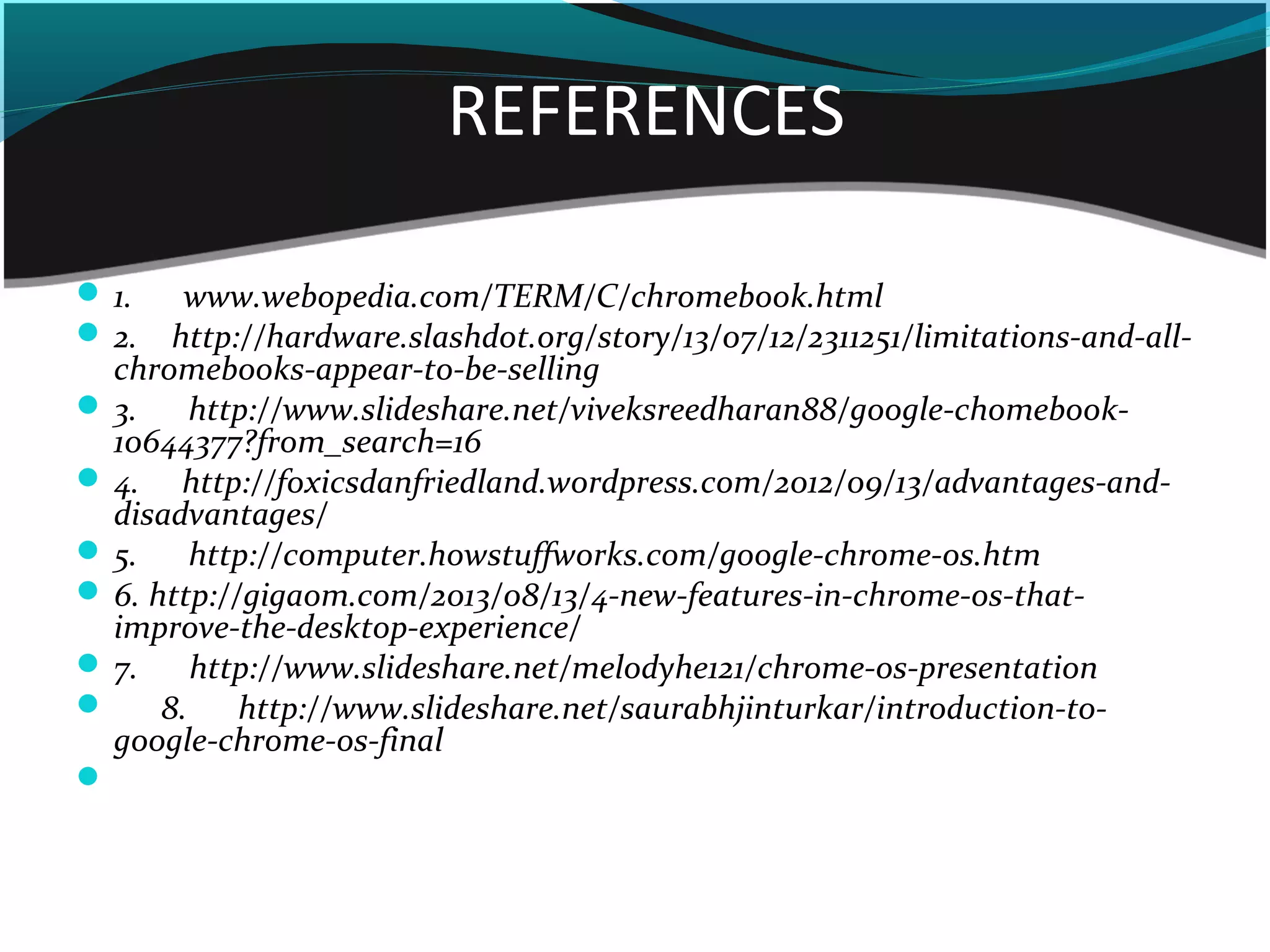REFERENCES
 1. www.webopedia.com/TERM/C/chromebook.html
 2. http://hardware.slashdot.org/story/13/07/12/2311251/limitations-and-all-
chromebooks-appear-to-be-selling
 3. http://www.slideshare.net/viveksreedharan88/google-chomebook-
10644377?from_search=16
 4. http://foxicsdanfriedland.wordpress.com/2012/09/13/advantages-and-
disadvantages/
 5. http://computer.howstuffworks.com/google-chrome-os.htm
 6. http://gigaom.com/2013/08/13/4-new-features-in-chrome-os-that-
improve-the-desktop-experience/
 7. http://www.slideshare.net/melodyhe121/chrome-os-presentation
       8. http://www.slideshare.net/saurabhjinturkar/introduction-to-
google-chrome-os-final

 