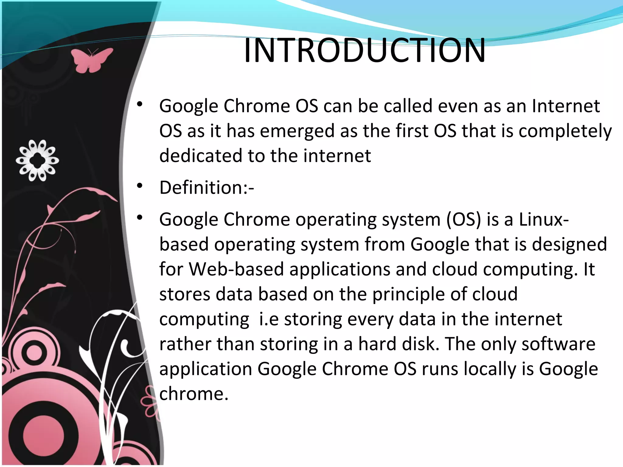 INTRODUCTION
• Google Chrome OS can be called even as an Internet
OS as it has emerged as the first OS that is completely
dedicated to the internet
• Definition:-
• Google Chrome operating system (OS) is a Linux-
based operating system from Google that is designed
for Web-based applications and cloud computing. It
stores data based on the principle of cloud
computing i.e storing every data in the internet
rather than storing in a hard disk. The only software
application Google Chrome OS runs locally is Google
chrome.
 