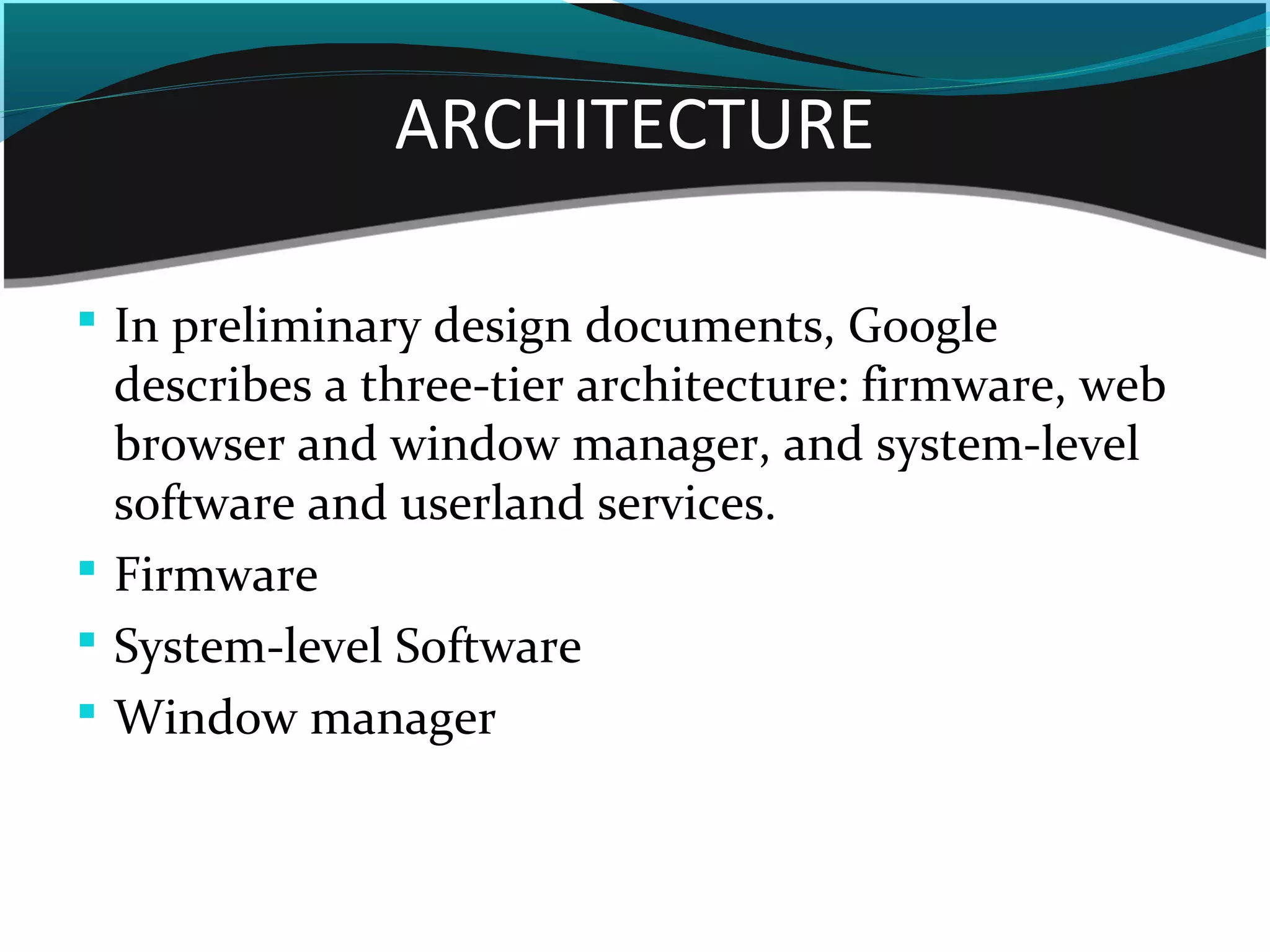ARCHITECTURE
 In preliminary design documents, Google
describes a three-tier architecture: firmware, web
browser and window manager, and system-level
software and userland services.
 Firmware
 System-level Software
 Window manager
 