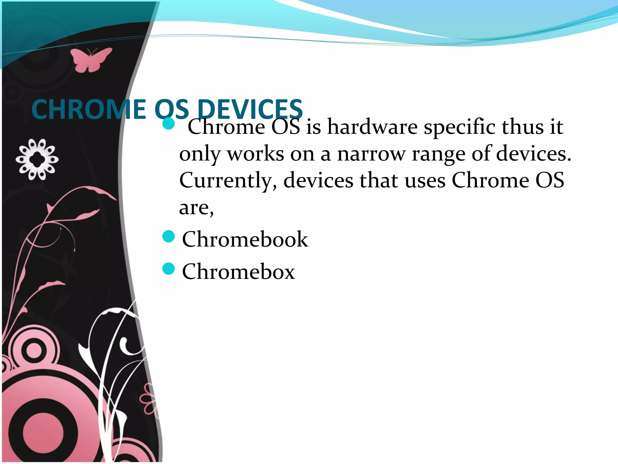 CHROME OS DEVICES Chrome OS is hardware specific thus it
only works on a narrow range of devices.
Currently, devices that uses Chrome OS
are,
Chromebook
Chromebox
 