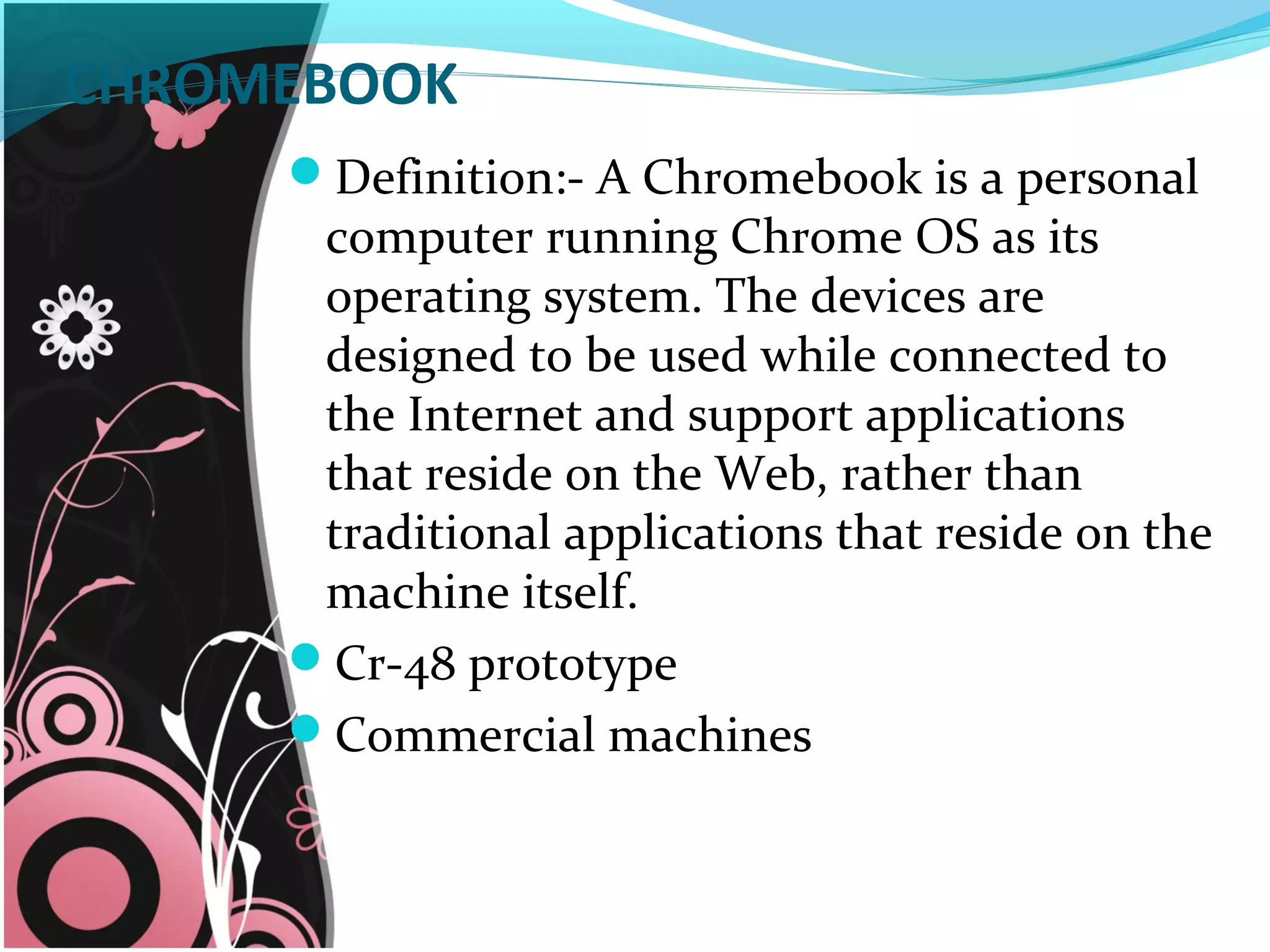 CHROMEBOOK
Definition:- A Chromebook is a personal
computer running Chrome OS as its
operating system. The devices are
designed to be used while connected to
the Internet and support applications
that reside on the Web, rather than
traditional applications that reside on the
machine itself.
Cr-48 prototype
Commercial machines
 