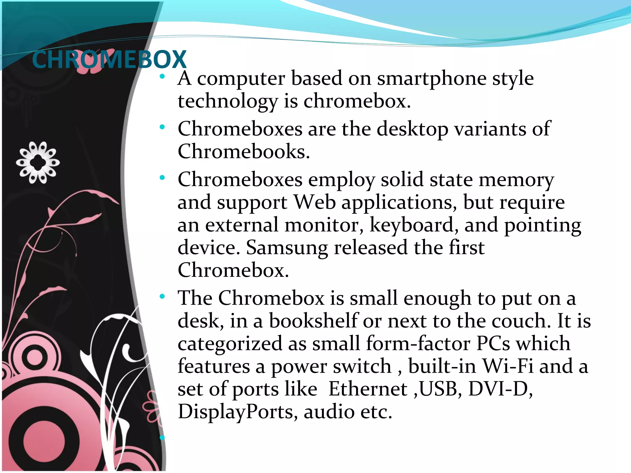 CHROMEBOX
• A computer based on smartphone style
technology is chromebox.
• Chromeboxes are the desktop variants of
Chromebooks.
• Chromeboxes employ solid state memory
and support Web applications, but require
an external monitor, keyboard, and pointing
device. Samsung released the first
Chromebox.
• The Chromebox is small enough to put on a
desk, in a bookshelf or next to the couch. It is
categorized as small form-factor PCs which
features a power switch , built-in Wi-Fi and a
set of ports like Ethernet ,USB, DVI-D,
DisplayPorts, audio etc.
•
 