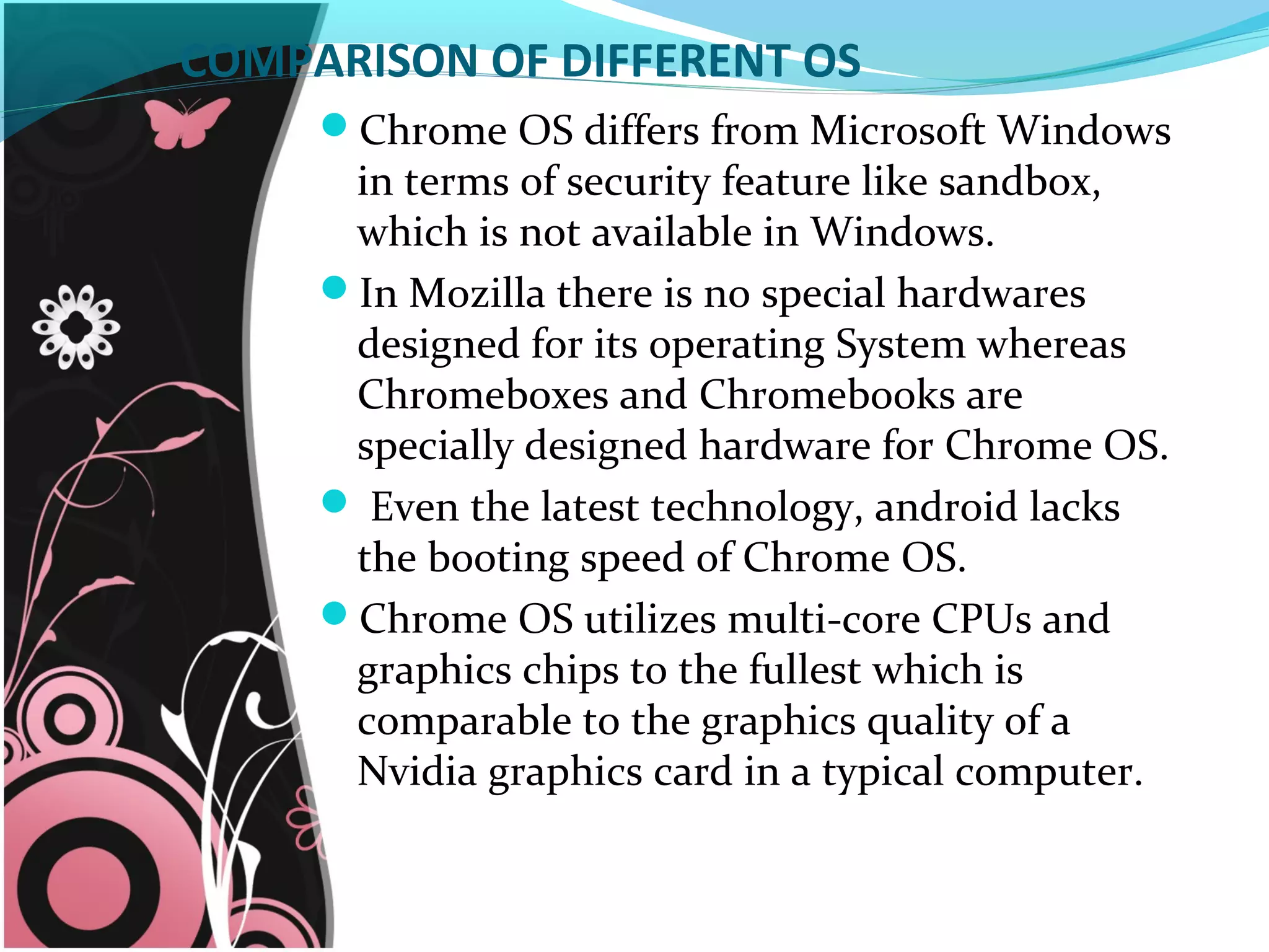 COMPARISON OF DIFFERENT OS
Chrome OS differs from Microsoft Windows
in terms of security feature like sandbox,
which is not available in Windows.
In Mozilla there is no special hardwares
designed for its operating System whereas
Chromeboxes and Chromebooks are
specially designed hardware for Chrome OS.
 Even the latest technology, android lacks
the booting speed of Chrome OS.
Chrome OS utilizes multi-core CPUs and
graphics chips to the fullest which is
comparable to the graphics quality of a
Nvidia graphics card in a typical computer.
 