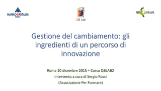 Gestione del cambiamento: gli
ingredienti di un percorso di
innovazione
Roma 10 dicembre 2015 – Corso QBLAB2
Intervento a cura di Sergio Rossi
(Associazione Per Formare)
 