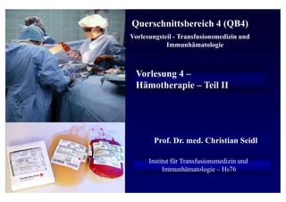 Prof. Dr. med. Christian Seidl
Institut für Transfusionsmedizin und
Immunhämatologie – Hs76
Querschnittsbereich 4 (QB4)
Vorlesungsteil - Transfusionsmedizin und
Immunhämatologie
Vorlesung 4 –
Hämotherapie – Teil II
 