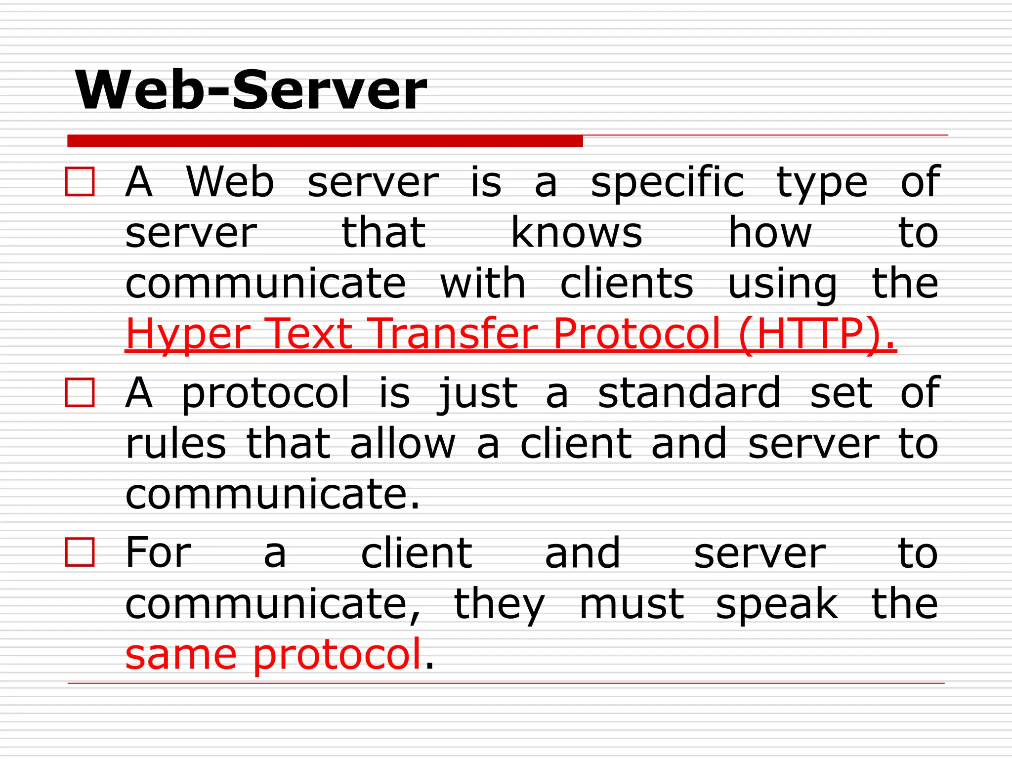 Web-Server
□ A Web server is a specific type of
server that knows how to
communicate with clients using the
Hyper Text Transfer Protocol (HTTP).
□ A protocol is just a standard set of
rules that allow a client and server to
communicate.
□ For a client and server to
the
communicate, they must speak
same protocol.
 