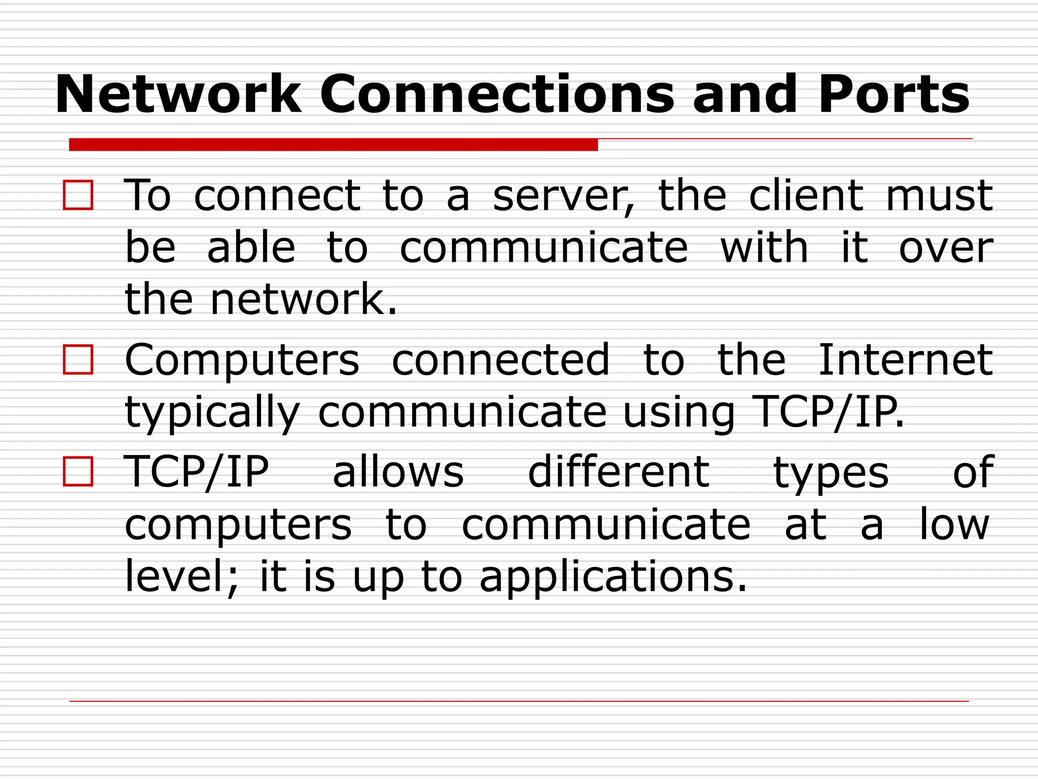 Network Connections and Ports
□ To connect to a server, the client must
be able to communicate with it over
the network.
□ Computers connected to the Internet
typically communicate using TCP/IP.
types of
at a low
□ TCP/IP allows different
computers to communicate
level; it is up to applications.
 