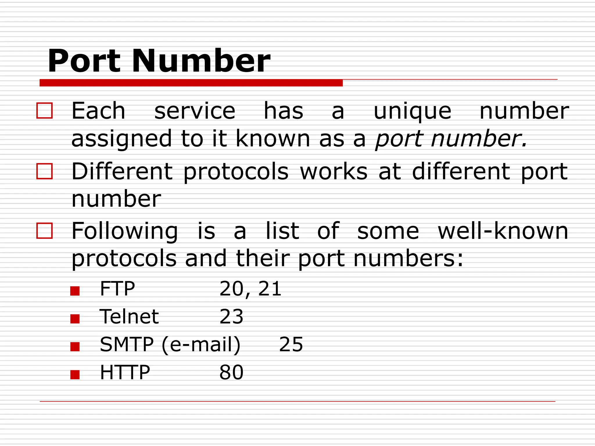 Port Number
□ Each service has a unique number
assigned to it known as a port number.
□ Different protocols works at different port
number
□ Following is a list of some well-known
protocols and their port numbers:
■ FTP
■ Telnet
20, 21
23
■ SMTP (e-mail) 25
■ HTTP 80
 