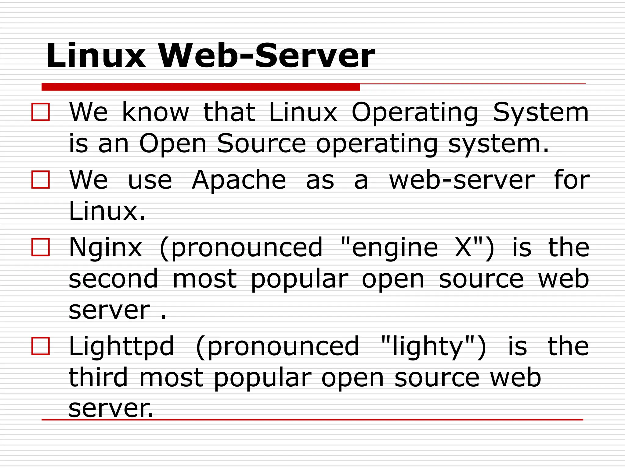 Linux Web-Server
□ We know that Linux Operating System
is an Open Source operating system.
□ We use Apache as a web-server for
Linux.
□ Nginx (pronounced "engine X") is the
second most popular open source web
server .
□ Lighttpd (pronounced "lighty") is the
third most popular open source web
server.
 
