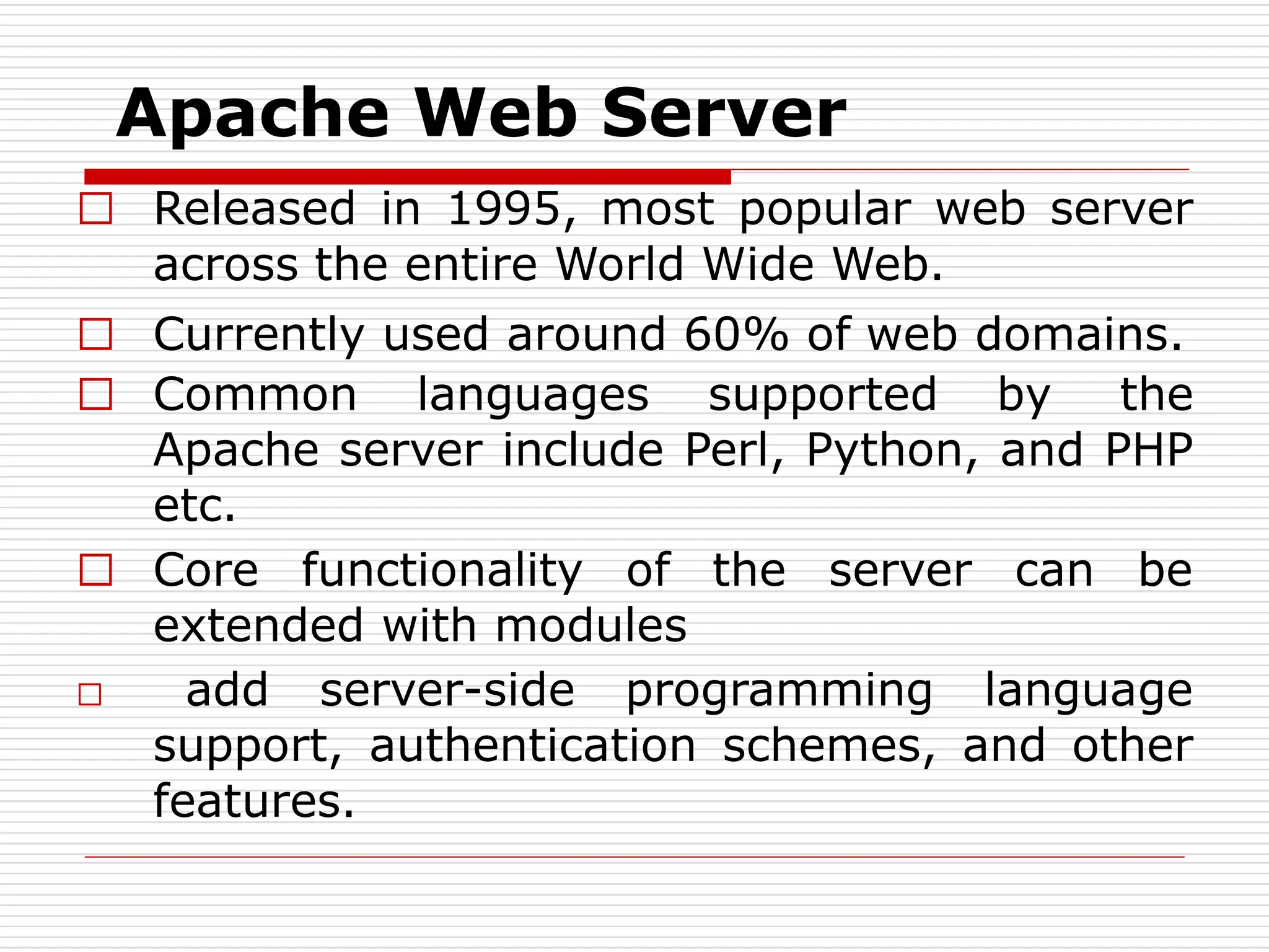 Apache Web Server
□ Released in 1995, most popular web server
across the entire World Wide Web.
□ Currently used around 60% of web domains.
□ Common languages supported by the
Apache server include Perl, Python, and PHP
etc.
□ Core functionality of the server can be
extended with modules
□ add server-side programming language
support, authentication schemes, and other
features.
 