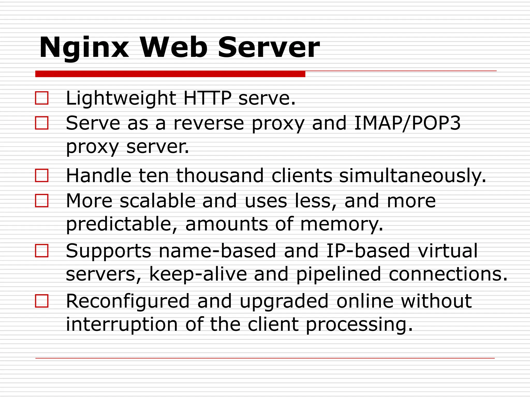 Nginx Web Server
□ Lightweight HTTP serve.
□ Serve as a reverse proxy and IMAP/POP3
proxy server.
□ Handle ten thousand clients simultaneously.
□ More scalable and uses less, and more
predictable, amounts of memory.
□ Supports name-based and IP-based virtual
servers, keep-alive and pipelined connections.
□ Reconfigured and upgraded online without
interruption of the client processing.
 
