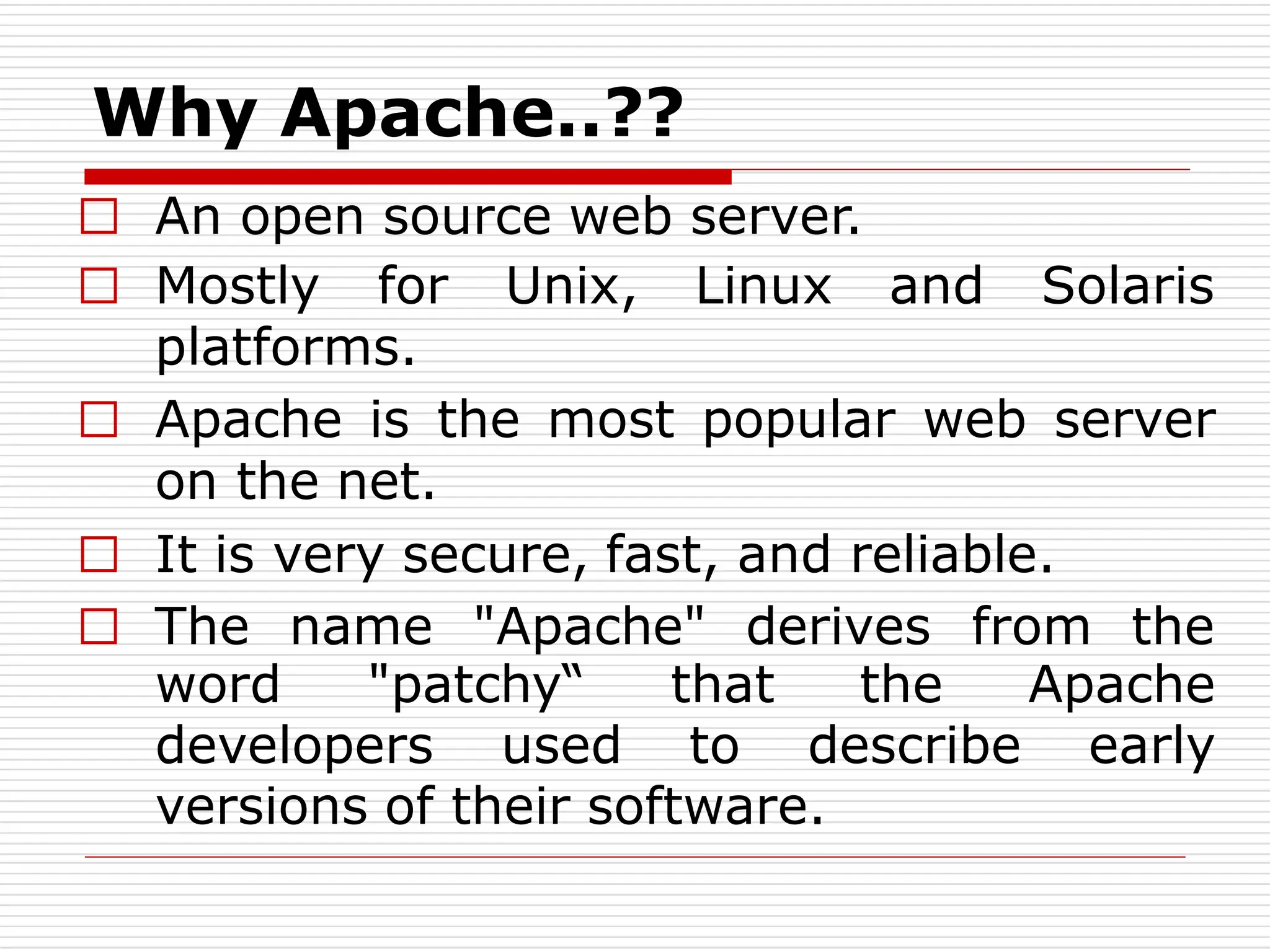 Why Apache..??
□ An open source web server.
□ Mostly for Unix, Linux and Solaris
platforms.
□ Apache is the most popular web server
on the net.
□ It is very secure, fast, and reliable.
□ The name "Apache" derives from the
word "patchy“ that the Apache
developers used to describe early
versions of their software.
 