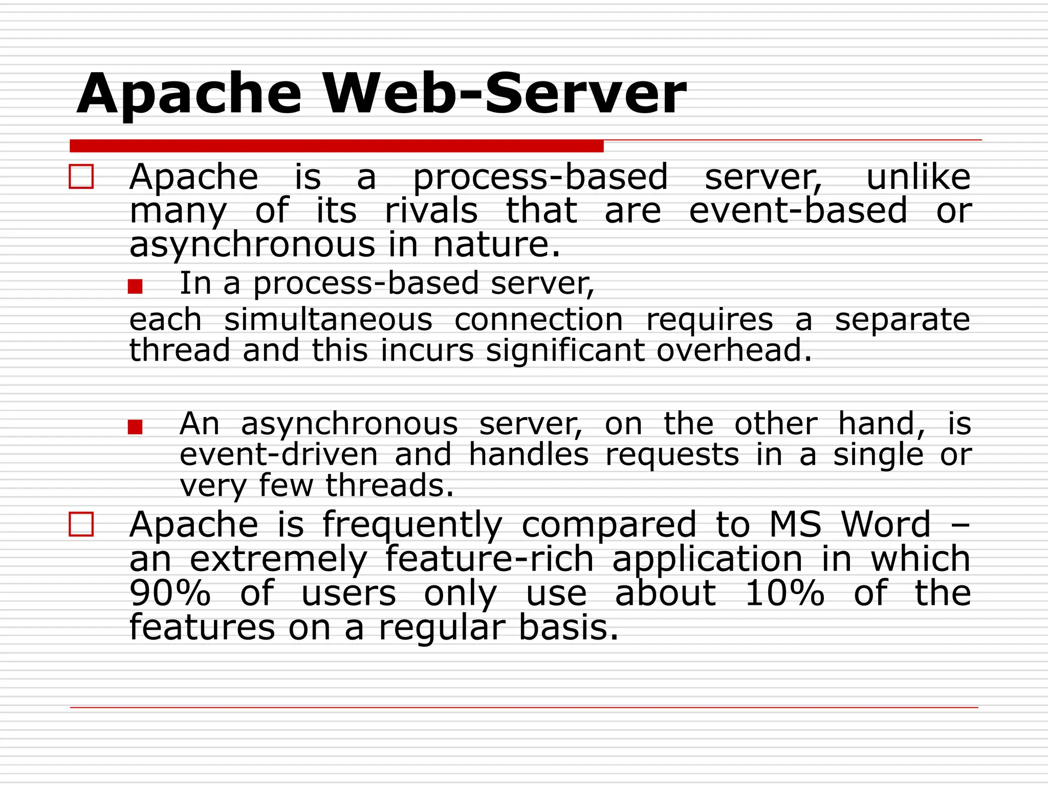Apache Web-Server
□ Apache is a process-based server, unlike
many of its rivals that are event-based or
asynchronous in nature.
■ In a process-based server,
each simultaneous connection requires a separate
thread and this incurs significant overhead.
■ An asynchronous server, on the other hand, is
event-driven and handles requests in a single or
very few threads.
□ Apache is frequently compared to MS Word –
an extremely feature-rich application in which
90% of users only use about 10% of the
features on a regular basis.
 