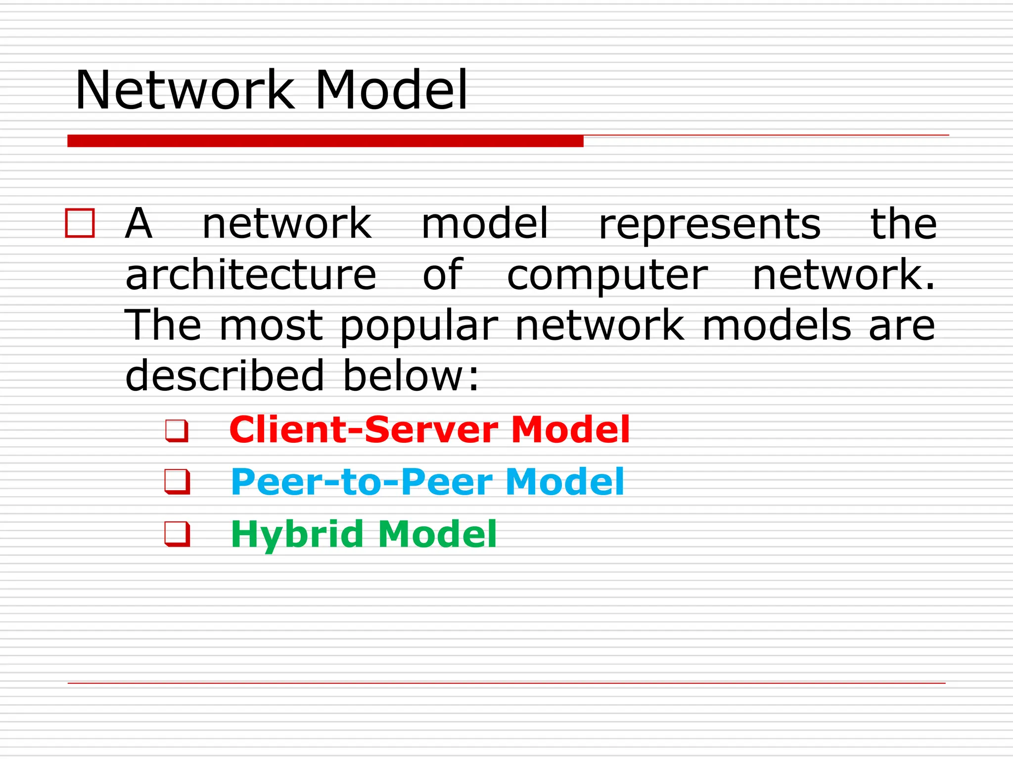 Network Model
represents the
□ A network model
architecture of computer network.
The most popular network models are
described below:
❑ Client-Server Model
❑ Peer-to-Peer Model
❑ Hybrid Model
 