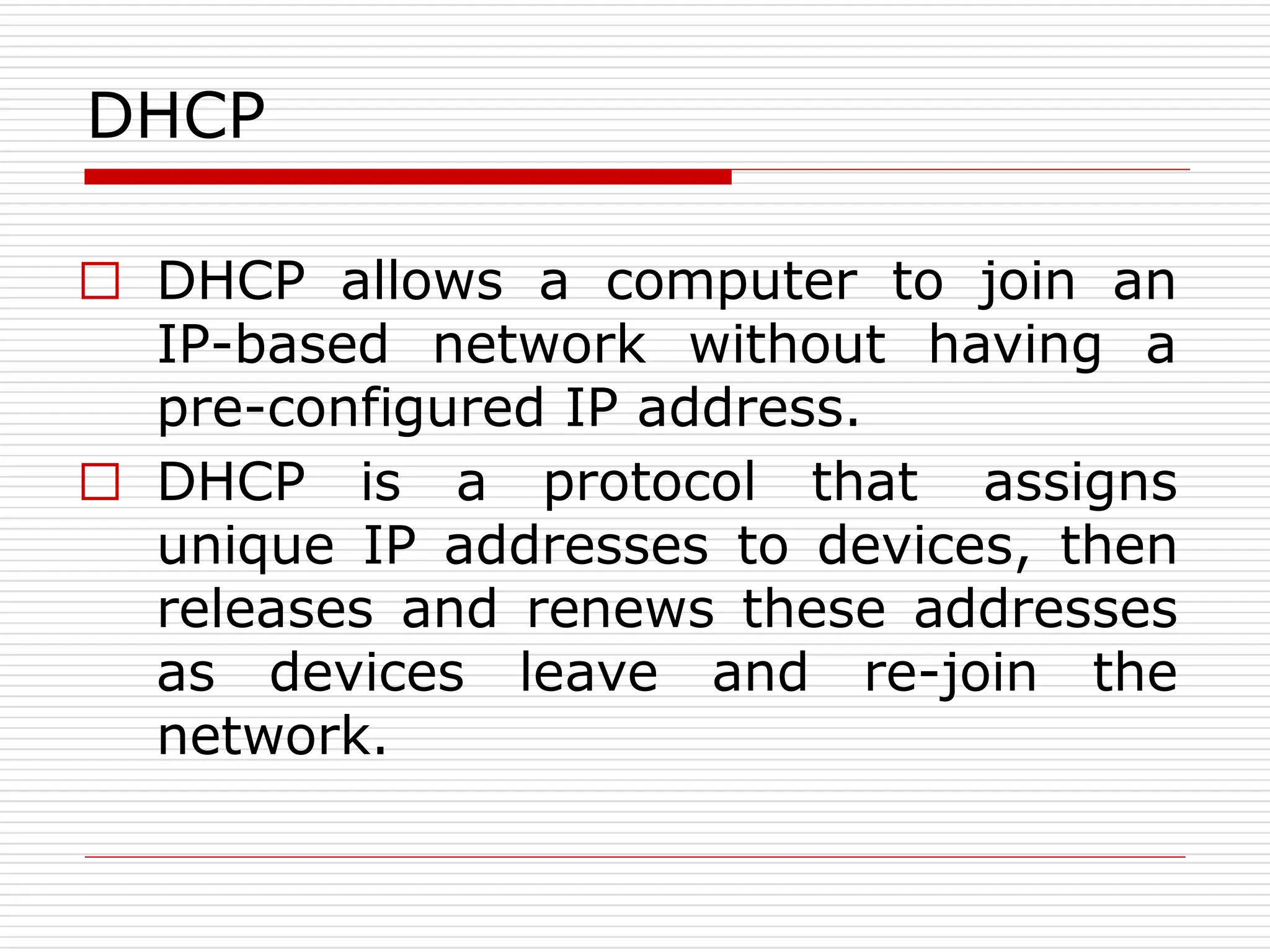 DHCP
□ DHCP allows a computer to join an
IP-based network without having a
pre-configured IP address.
□ DHCP is a protocol that assigns
unique IP addresses to devices, then
releases and renews these addresses
as devices leave and re-join the
network.
 