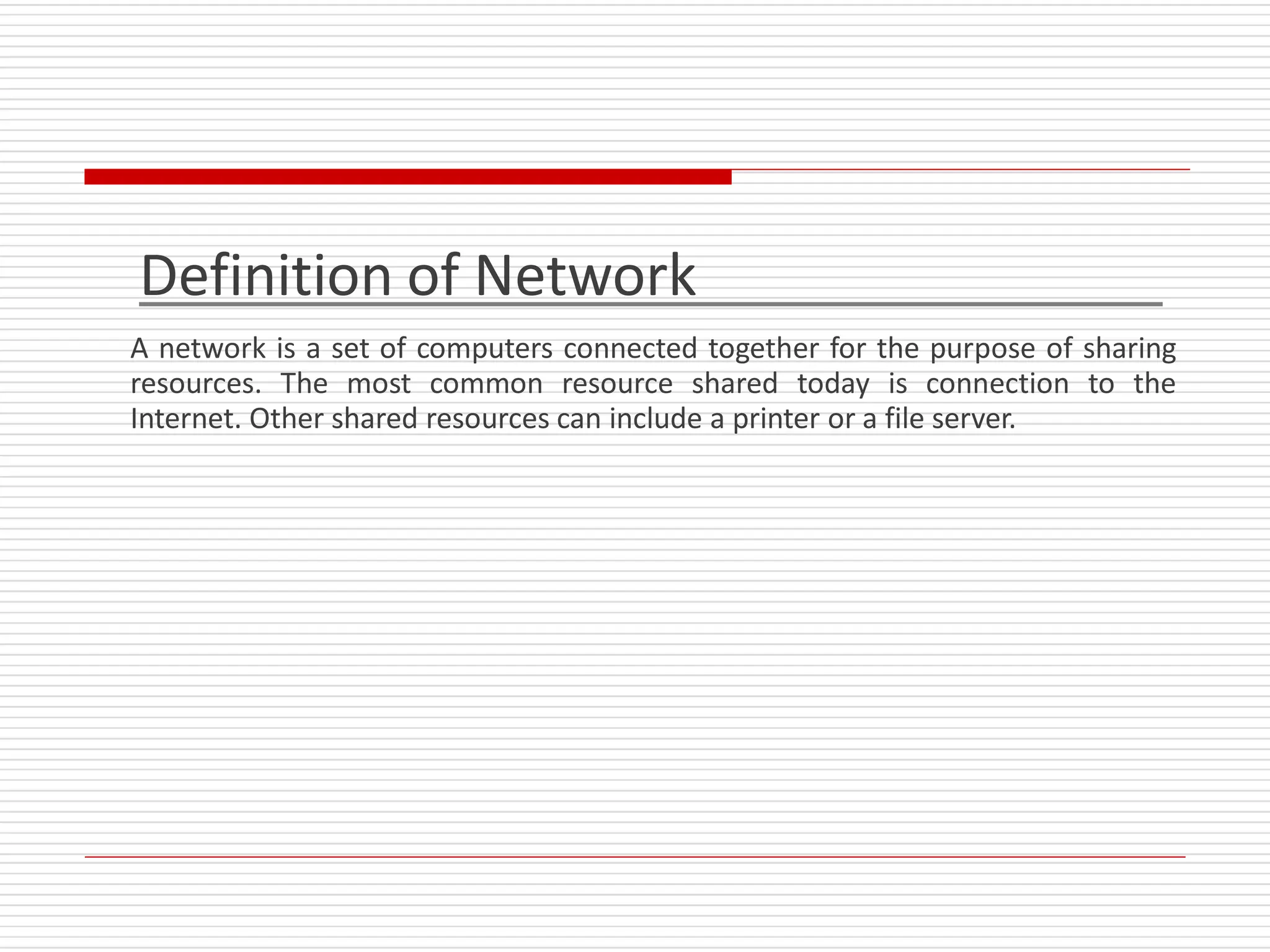 Definition of Network
A network is a set of computers connected together for the purpose of sharing
resources. The most common resource shared today is connection to the
Internet. Other shared resources can include a printer or a file server.
 