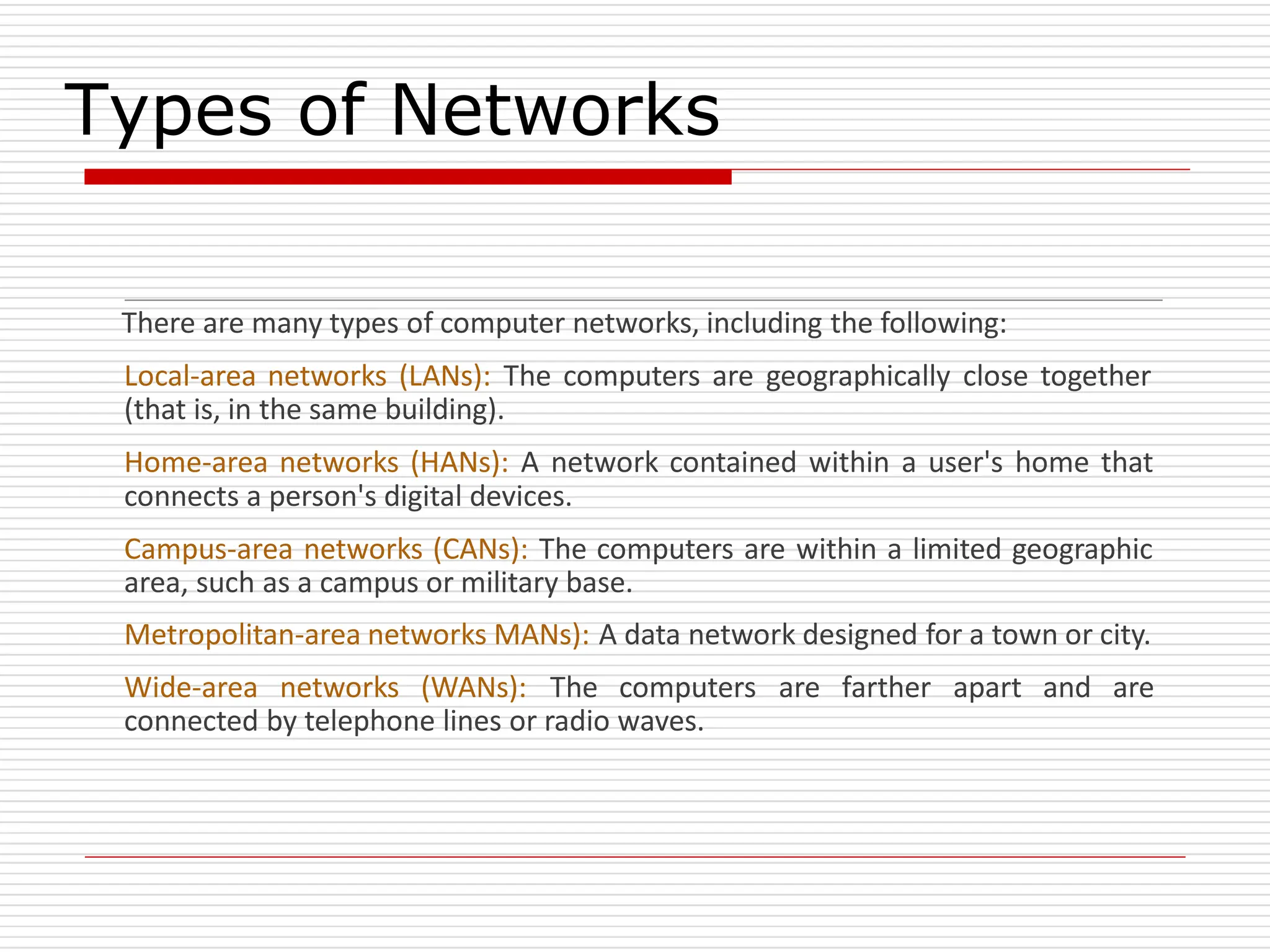 Types of Networks
There are many types of computer networks, including the following:
Local-area networks (LANs): The computers are geographically close together
(that is, in the same building).
Home-area networks (HANs): A network contained within a user's home that
connects a person's digital devices.
Campus-area networks (CANs): The computers are within a limited geographic
area, such as a campus or military base.
Metropolitan-area networks MANs): A data network designed for a town or city.
Wide-area networks (WANs): The computers are farther apart and are
connected by telephone lines or radio waves.
 