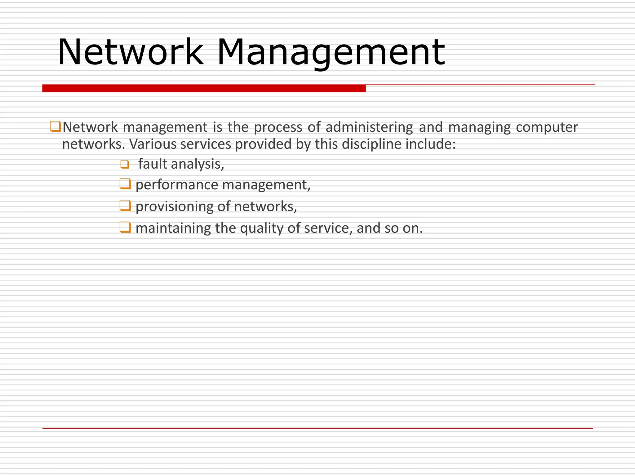 Network Management
❑Network management is the process of administering and managing computer
networks. Various services provided by this discipline include:
❑ fault analysis,
❑ performance management,
❑ provisioning of networks,
❑ maintaining the quality of service, and so on.
 
