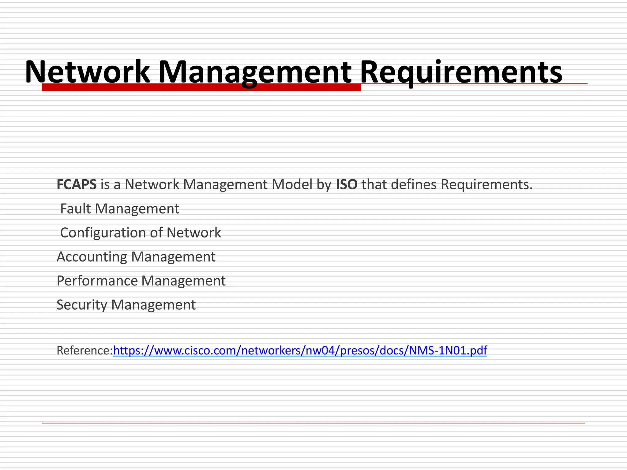 Network Management Requirements
FCAPS is a Network Management Model by ISO that defines Requirements.
Fault Management
Configuration of Network
Accounting Management
Performance Management
Security Management
Reference:https://www.cisco.com/networkers/nw04/presos/docs/NMS-1N01.pdf
 
