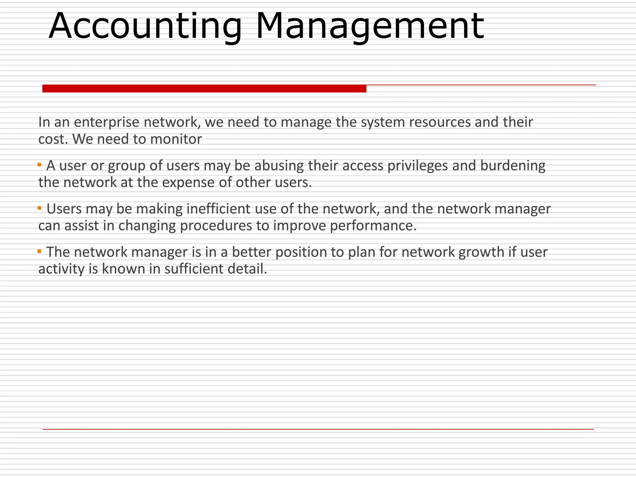 Accounting Management
In an enterprise network, we need to manage the system resources and their
cost. We need to monitor
▪A user or group of users may be abusing their access privileges and burdening
the network at the expense of other users.
▪Users may be making inefficient use of the network, and the network manager
can assist in changing procedures to improve performance.
▪The network manager is in a better position to plan for network growth if user
activity is known in sufficient detail.
 