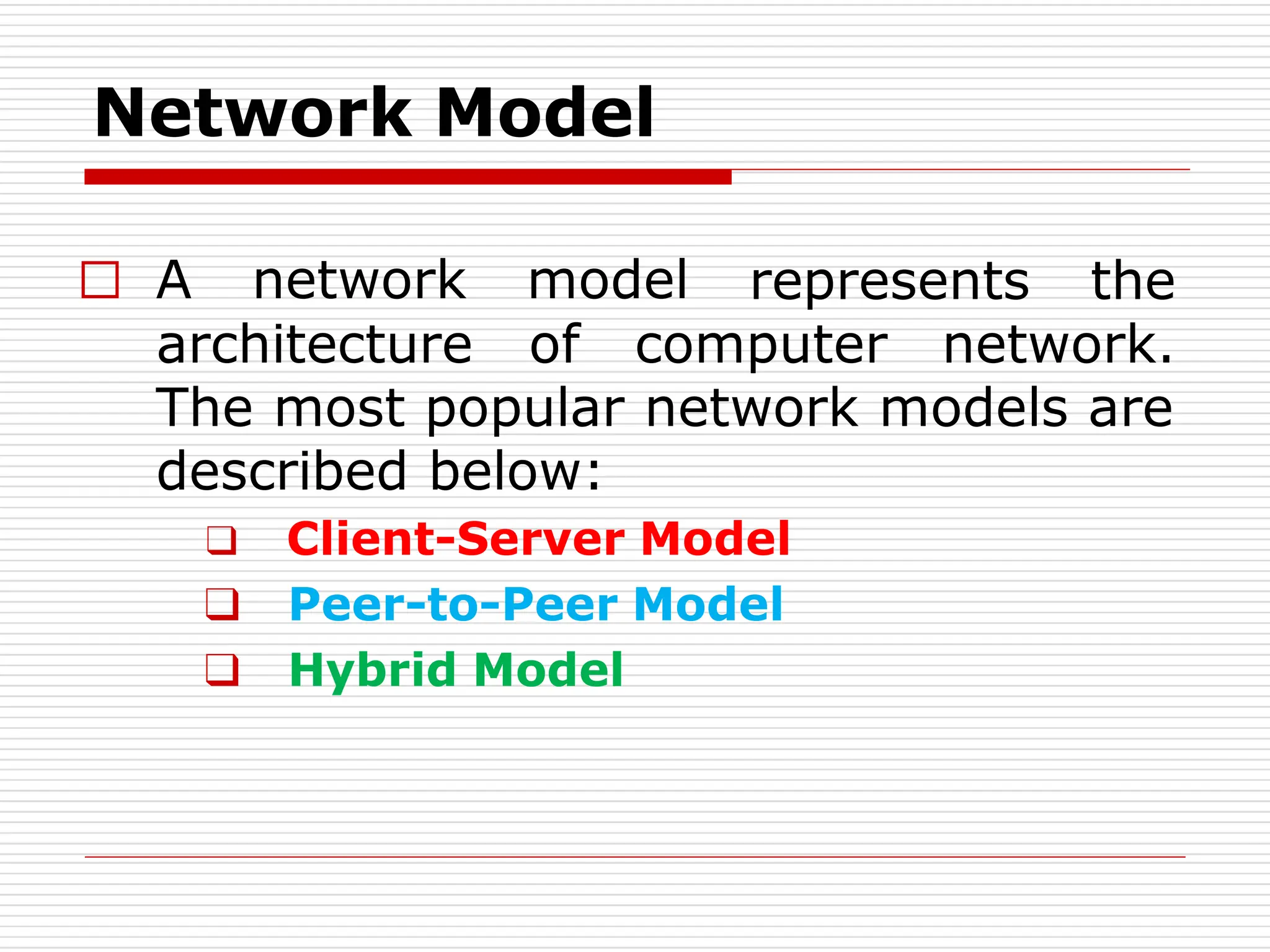 Network Model
represents the
□ A network model
architecture of computer network.
The most popular network models are
described below:
❑ Client-Server Model
❑ Peer-to-Peer Model
❑ Hybrid Model
 