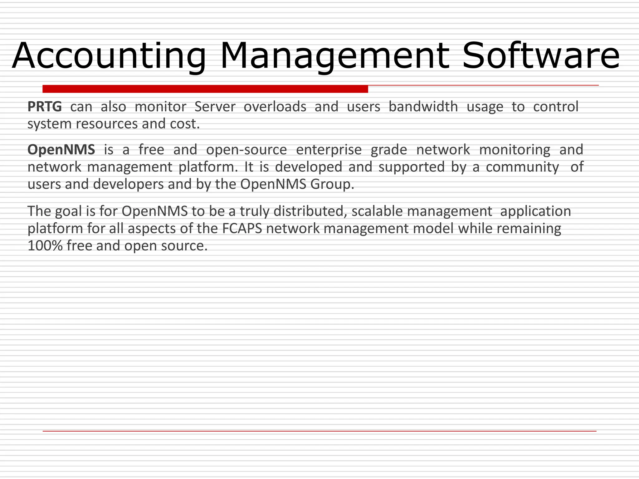 Accounting Management Software
PRTG can also monitor Server overloads and users bandwidth usage to control
system resources and cost.
OpenNMS is a free and open-source enterprise grade network monitoring and
network management platform. It is developed and supported by a community of
users and developers and by the OpenNMS Group.
The goal is for OpenNMS to be a truly distributed, scalable management application
platform for all aspects of the FCAPS network management model while remaining
100% free and open source.
 
