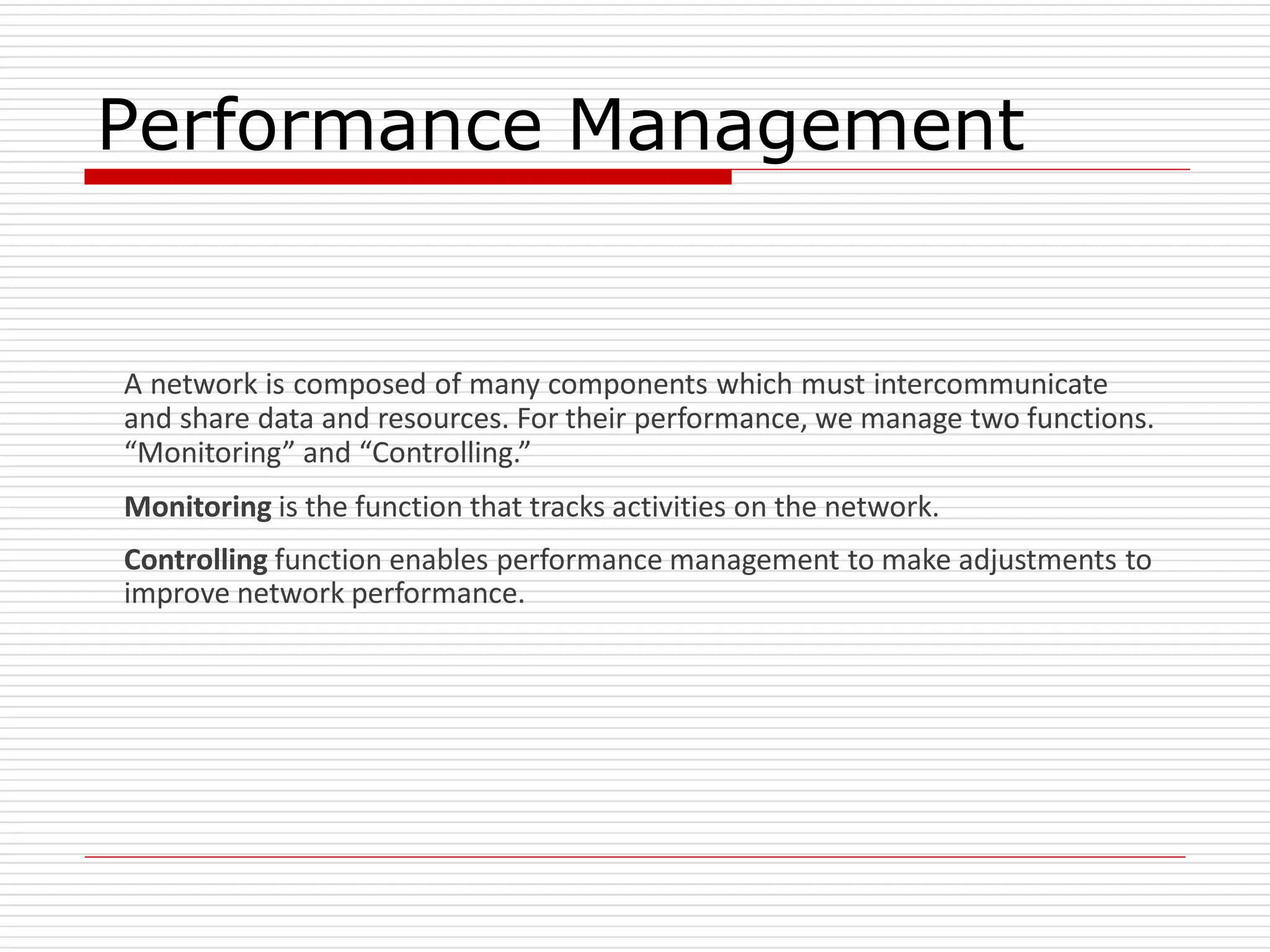 Performance Management
A network is composed of many components which must intercommunicate
and share data and resources. For their performance, we manage two functions.
“Monitoring” and “Controlling.”
Monitoring is the function that tracks activities on the network.
Controlling function enables performance management to make adjustments to
improve network performance.
 