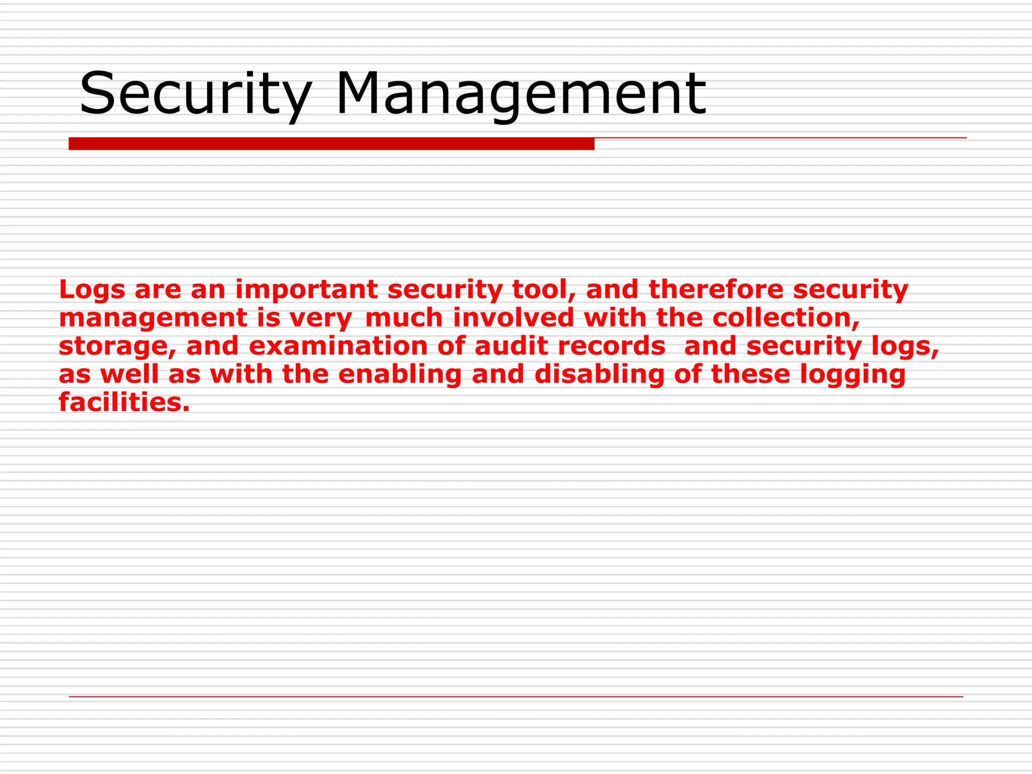 Security Management
Logs are an important security tool, and therefore security
management is very much involved with the collection,
storage, and examination of audit records and security logs,
as well as with the enabling and disabling of these logging
facilities.
 