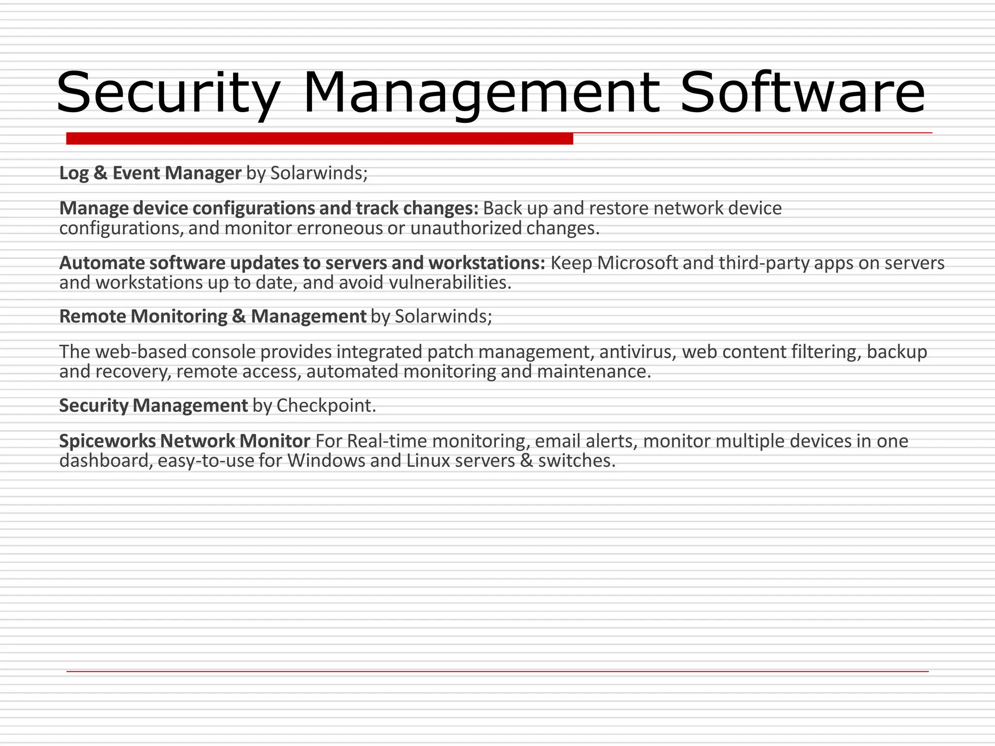 Security Management Software
Log & Event Manager by Solarwinds;
Manage device configurations and track changes: Back up and restore network device
configurations, and monitor erroneous or unauthorized changes.
Automate software updates to servers and workstations: Keep Microsoft and third-party apps on servers
and workstations up to date, and avoid vulnerabilities.
Remote Monitoring & Management by Solarwinds;
The web-based console provides integrated patch management, antivirus, web content filtering, backup
and recovery, remote access, automated monitoring and maintenance.
Security Management by Checkpoint.
Spiceworks Network Monitor For Real-time monitoring, email alerts, monitor multiple devices in one
dashboard, easy-to-use for Windows and Linux servers & switches.
 