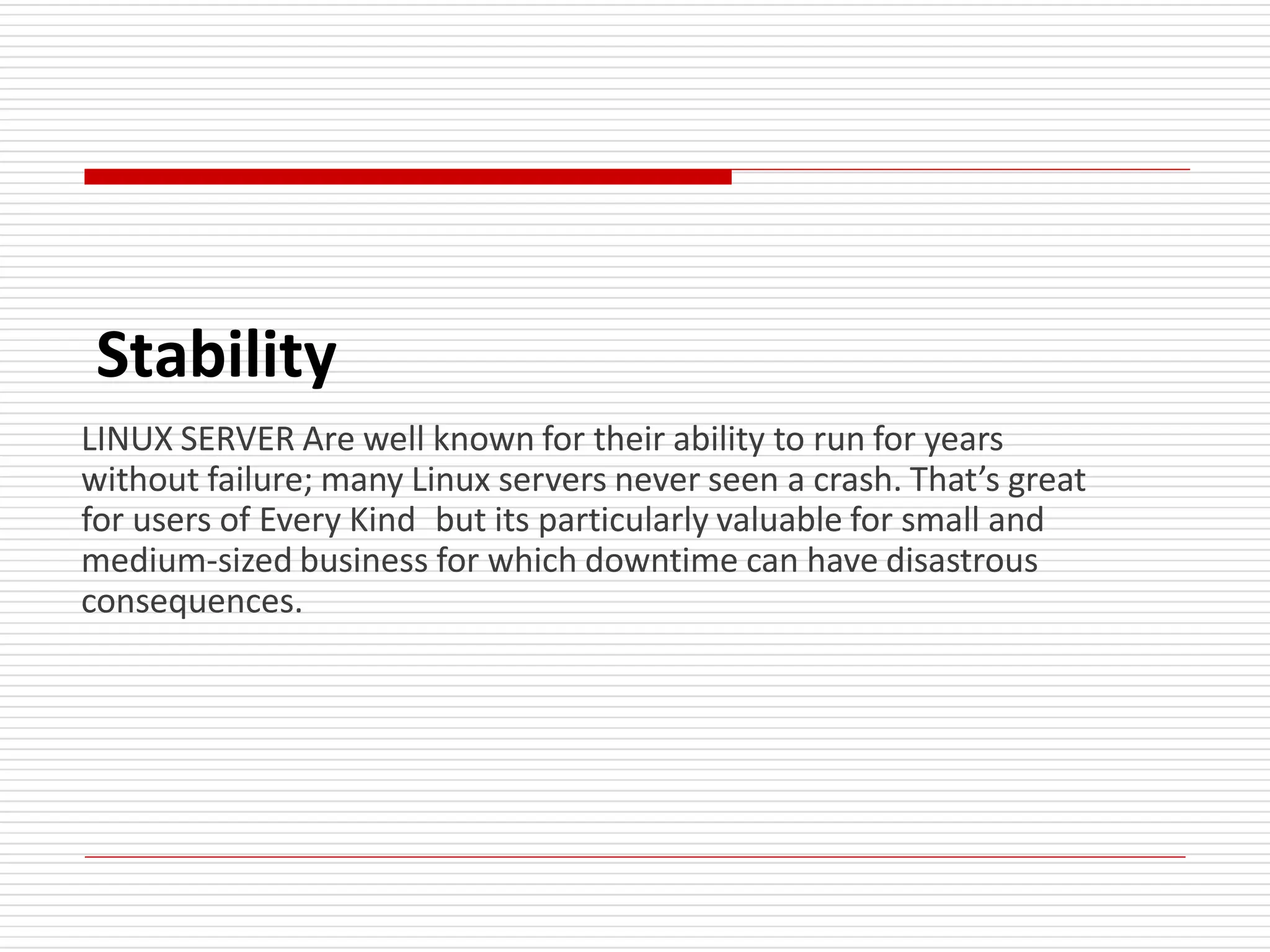 Stability
LINUX SERVER Are well known for their ability to run for years
without failure; many Linux servers never seen a crash. That’s great
for users of Every Kind but its particularly valuable for small and
medium-sized business for which downtime can have disastrous
consequences.
 
