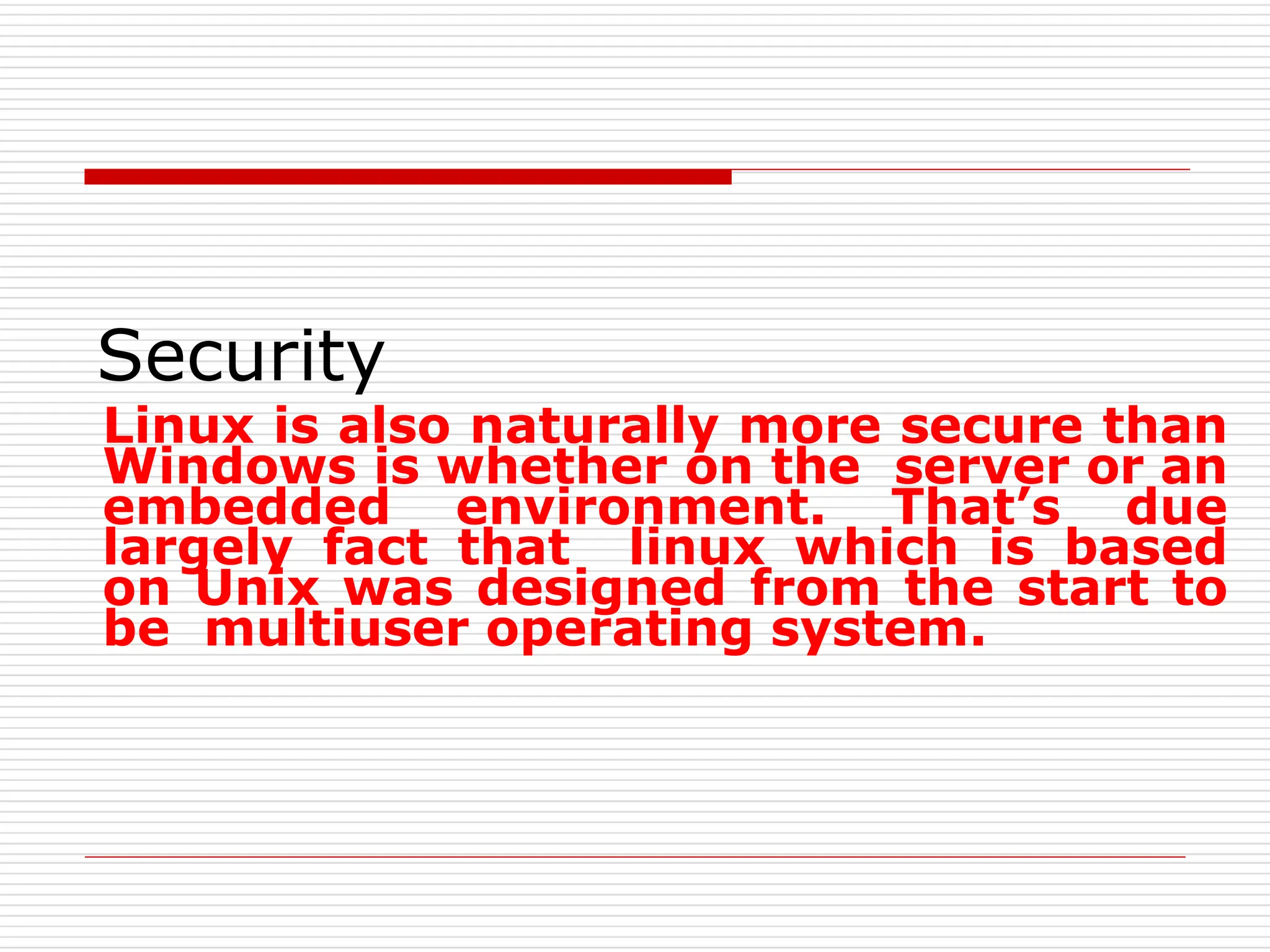Security
Linux is also naturally more secure than
Windows is whether on the server or an
embedded environment. That’s due
largely fact that linux which is based
on Unix was designed from the start to
be multiuser operating system.
 