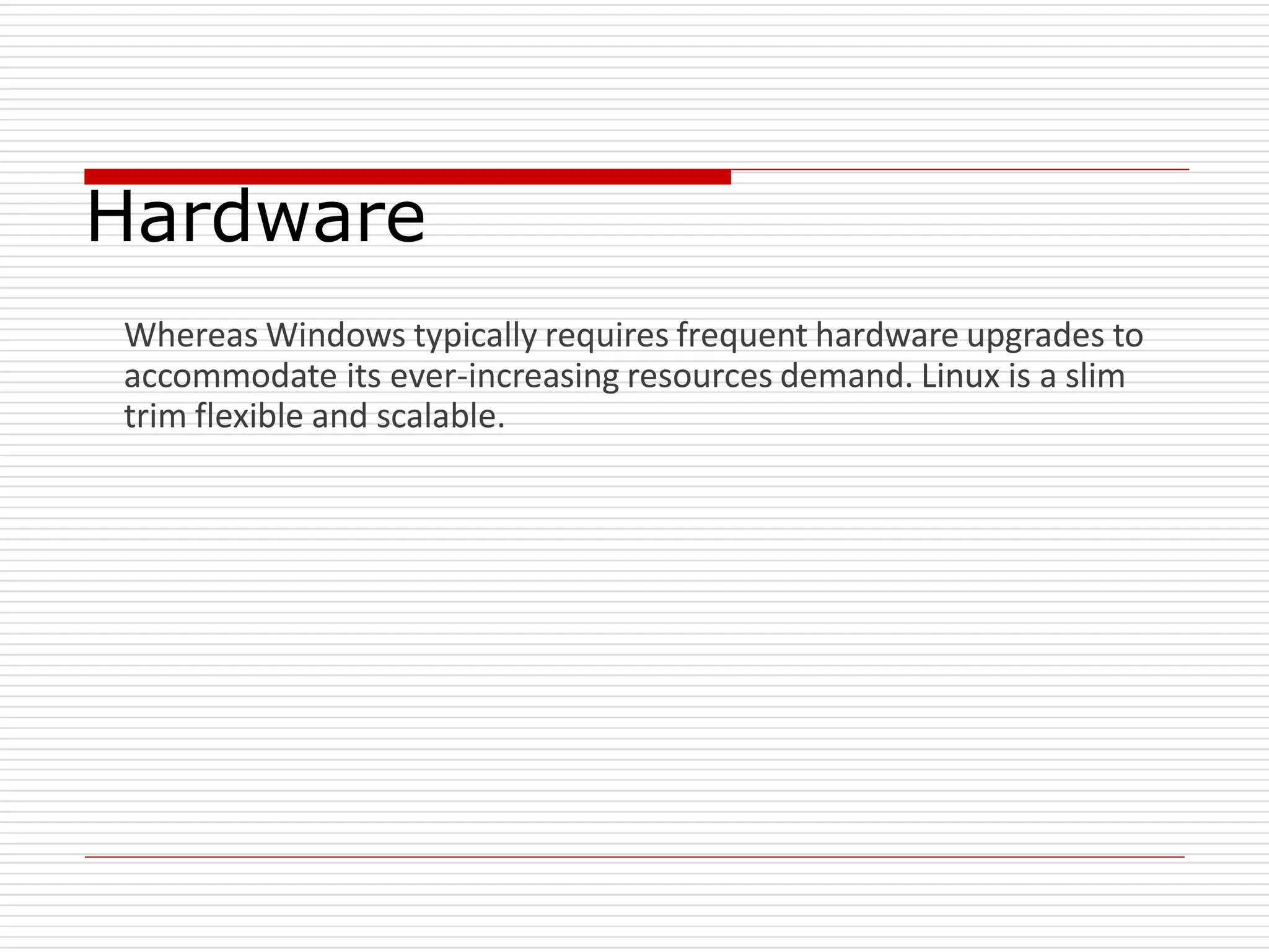 Hardware
Whereas Windows typically requires frequent hardware upgrades to
accommodate its ever-increasing resources demand. Linux is a slim
trim flexible and scalable.
 