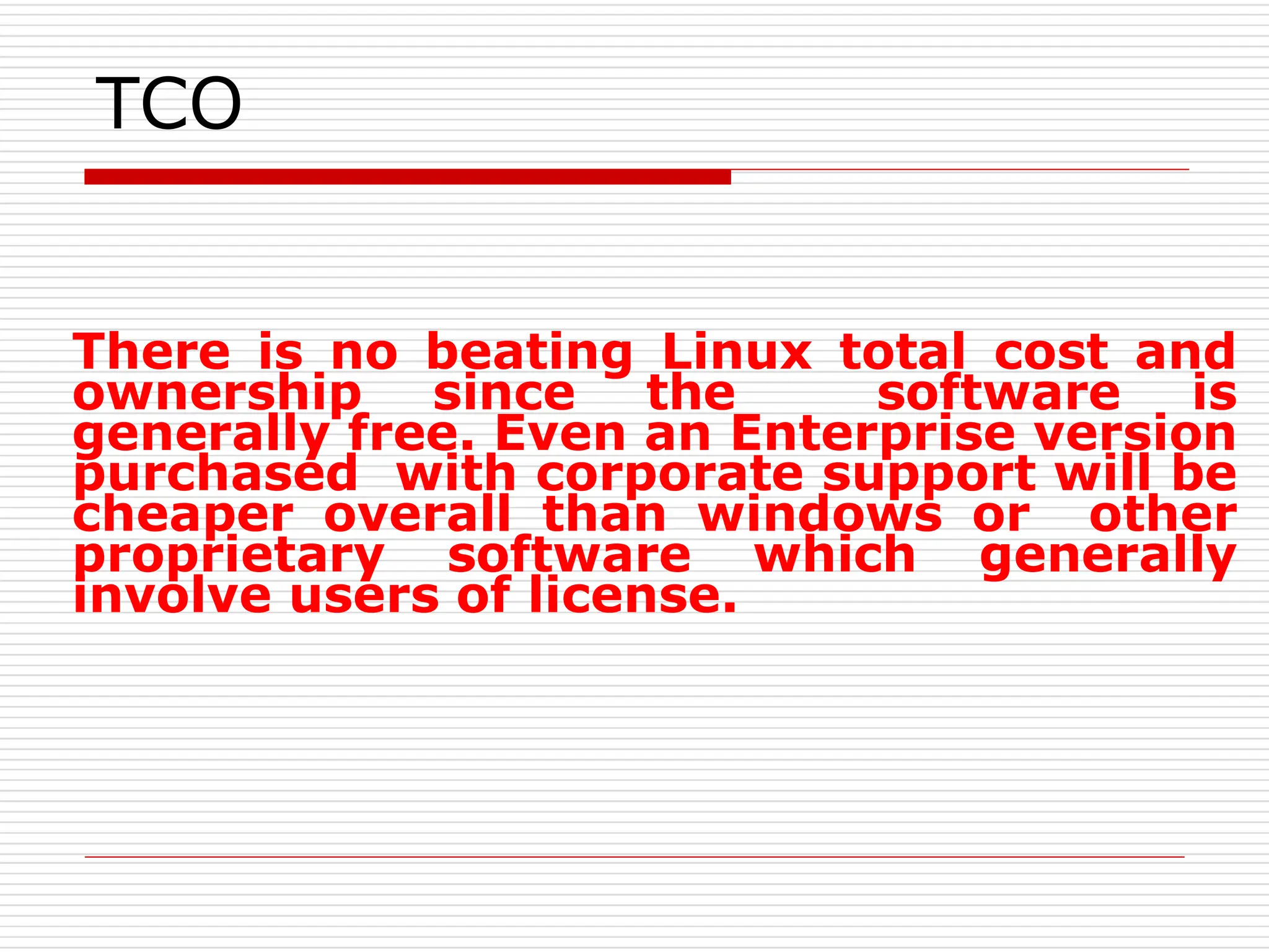 TCO
There is no beating Linux total cost and
ownership since the software is
generally free. Even an Enterprise version
purchased with corporate support will be
cheaper overall than windows or other
proprietary software which generally
involve users of license.
 