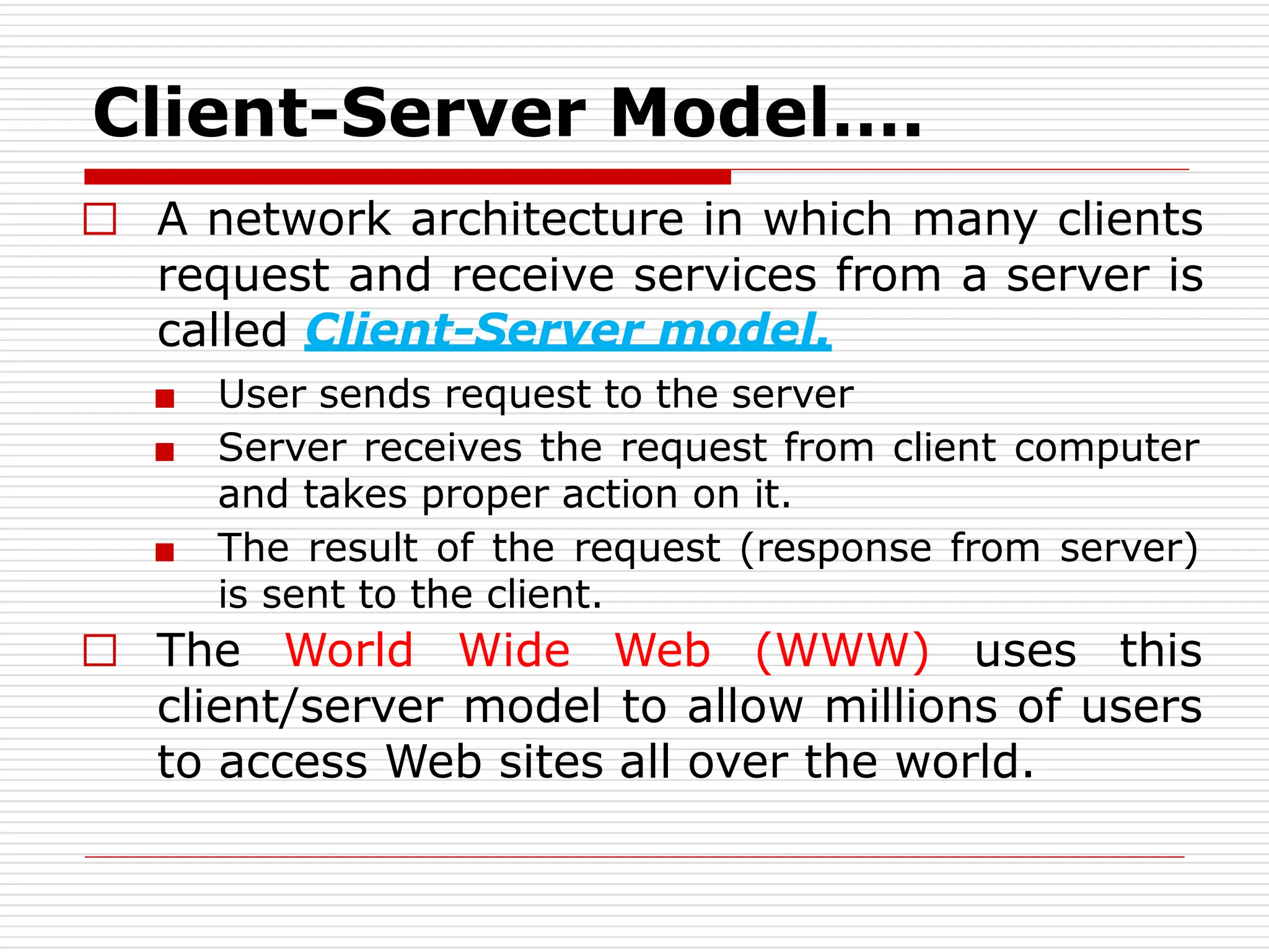 □ A network architecture in which many clients
request and receive services from a server is
called Client-Server model.
■ User sends request to the server
■ Server receives the request from client computer
and takes proper action on it.
■ The result of the request (response from server)
is sent to the client.
□ The World Wide Web (WWW) uses this
client/server model to allow millions of users
to access Web sites all over the world.
Client-Server Model….
 