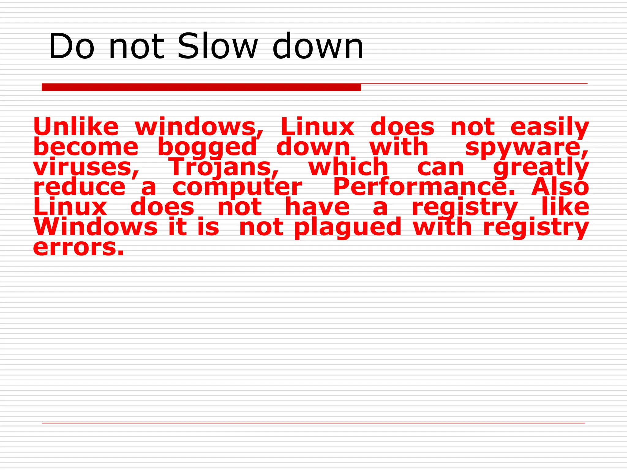 Do not Slow down
Unlike windows, Linux does not easily
become bogged down with spyware,
viruses, Trojans, which can greatly
reduce a computer Performance. Also
Linux does not have a registry like
Windows it is not plagued with registry
errors.
 