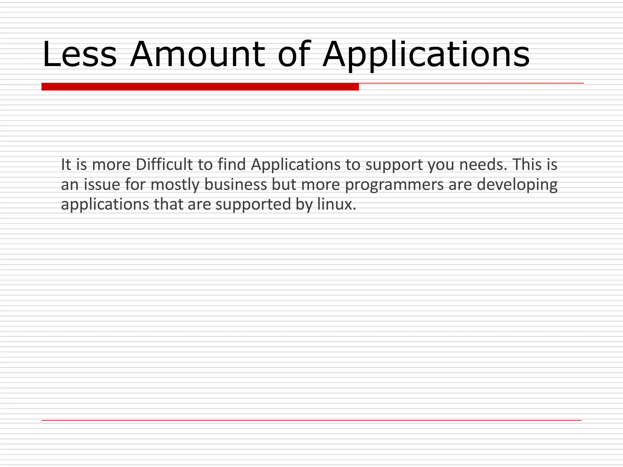 Less Amount of Applications
It is more Difficult to find Applications to support you needs. This is
an issue for mostly business but more programmers are developing
applications that are supported by linux.
 