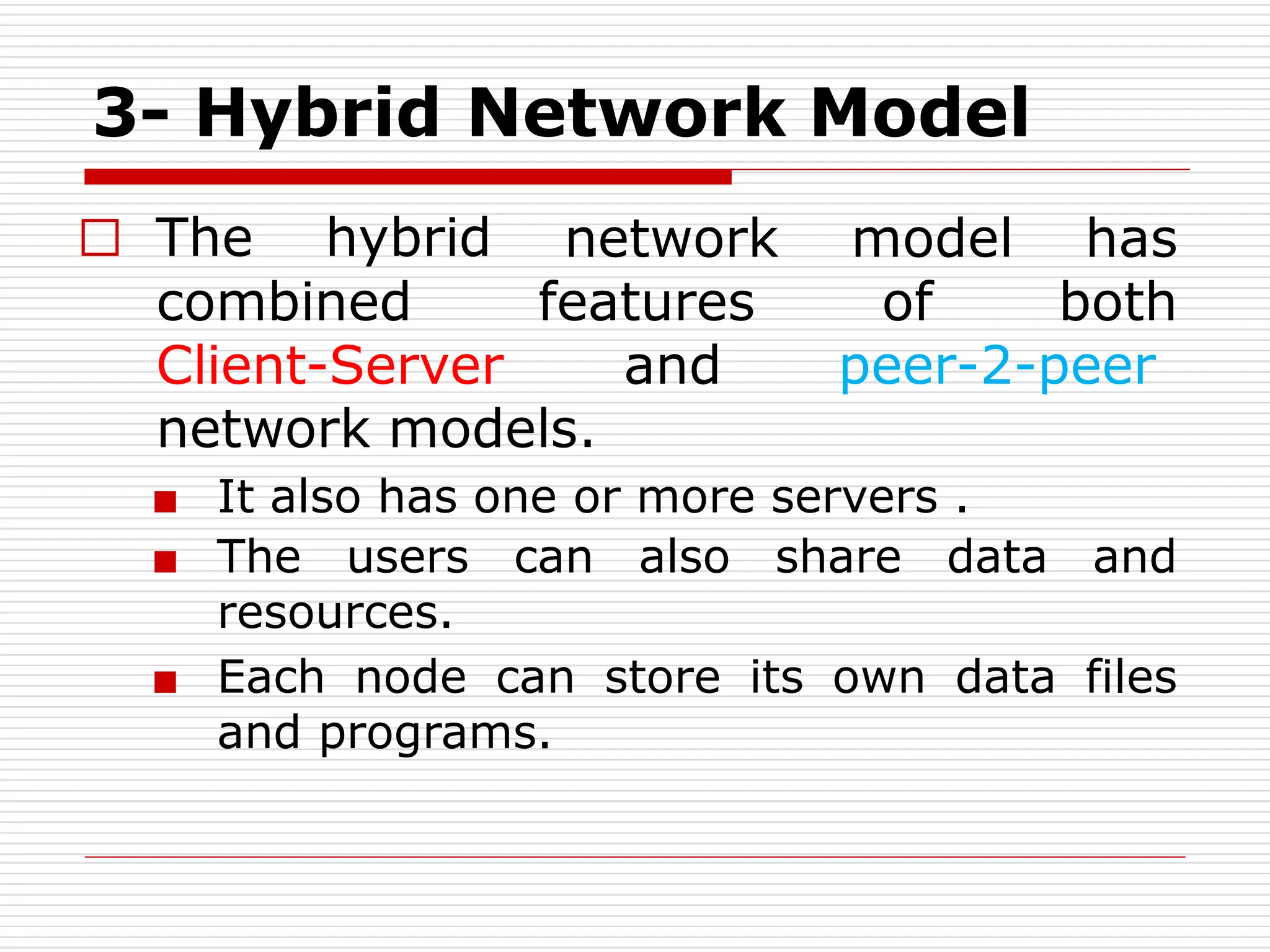 3- Hybrid Network Model
□ The hybrid
combined
network model has
features of both
Client-Server and peer-2-peer
network models.
■ It also has one or more servers .
■ The users can also share data and
resources.
■ Each node can store its own data files
and programs.
 