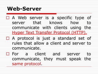 Web-Server
□ A Web server is a specific type of
server that knows how to
communicate with clients using the
Hyper Text Transfer Protocol (HTTP).
□ A protocol is just a standard set of
rules that allow a client and server to
communicate.
□ For a client and server to
the
communicate, they must speak
same protocol.
 