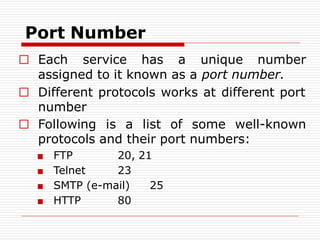 Port Number
□ Each service has a unique number
assigned to it known as a port number.
□ Different protocols works at different port
number
□ Following is a list of some well-known
protocols and their port numbers:
■ FTP
■ Telnet
20, 21
23
■ SMTP (e-mail) 25
■ HTTP 80
 