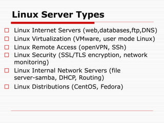 Linux Server Types
□ Linux Internet Servers (web,databases,ftp,DNS)
□ Linux Virtualization (VMware, user mode Linux)
□ Linux Remote Access (openVPN, SSh)
□ Linux Security (SSL/TLS encryption, network
monitoring)
□ Linux Internal Network Servers (file
server-samba, DHCP, Routing)
□ Linux Distributions (CentOS, Fedora)
 